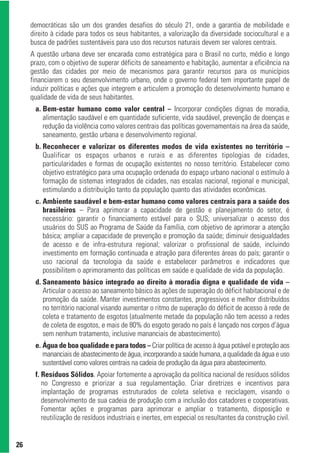 democráticas são um dos grandes desafios do século 21, onde a garantia de mobilidade e
     direito à cidade para todos os seus habitantes, a valorização da diversidade sociocultural e a
     busca de padrões sustentáveis para uso dos recursos naturais devem ser valores centrais.
     A questão urbana deve ser encarada como estratégica para o Brasil no curto, médio e longo
     prazo, com o objetivo de superar déficits de saneamento e habitação, aumentar a eficiência na
     gestão das cidades por meio de mecanismos para garantir recursos para os municípios
     financiarem o seu desenvolvimento urbano, onde o governo federal tem importante papel de
     induzir políticas e ações que integrem e articulem a promoção do desenvolvimento humano e
     qualidade de vida de seus habitantes.
      a. Bem-estar humano como valor central – Incorporar condições dignas de moradia,
         alimentação saudável e em quantidade suficiente, vida saudável, prevenção de doenças e
         redução da violência como valores centrais das políticas governamentais na área da saúde,
         saneamento, gestão urbana e desenvolvimento regional.
      b. Reconhecer e valorizar os diferentes modos de vida existentes no território –
         Qualificar os espaços urbanos e rurais e as diferentes tipologias de cidades,
         particularidades e formas de ocupação existentes no nosso território. Estabelecer como
         objetivo estratégico para uma ocupação ordenada do espaço urbano nacional o estímulo à
         formação de sistemas integrados de cidades, nas escalas nacional, regional e municipal,
         estimulando a distribuição tanto da população quanto das atividades econômicas.
      c. Ambiente saudável e bem-estar humano como valores centrais para a saúde dos
         brasileiros – Para aprimorar a capacidade de gestão e planejamento do setor, é
         necessário: garantir o financiamento estável para o SUS; universalizar o acesso dos
         usuários do SUS ao Programa de Saúde da Família, com objetivo de aprimorar a atenção
         básica; ampliar a capacidade de prevenção e promoção da saúde; diminuir desigualdades
         de acesso e de infra-estrutura regional; valorizar o profissional de saúde, incluindo
         investimento em formação continuada e atração para diferentes áreas do país; garantir o
         uso racional da tecnologia da saúde e estabelecer parâmetros e indicadores que
         possibilitem o aprimoramento das políticas em saúde e qualidade de vida da população.
      d. Saneamento básico integrado ao direito à moradia digna e qualidade de vida –
         Articular o acesso ao saneamento básico às ações de superação do déficit habitacional e de
         promoção da saúde. Manter investimentos constantes, progressivos e melhor distribuídos
         no território nacional visando aumentar o ritmo de superação do déficit de acesso à rede de
         coleta e tratamento de esgotos (atualmente metade da população não tem acesso a redes
         de coleta de esgotos, e mais de 80% do esgoto gerado no país é lançado nos corpos d’água
         sem nenhum tratamento, inclusive mananciais de abastecimento).
      e. Água de boa qualidade e para todos – Criar política de acesso à água potável e proteção aos
         mananciais de abastecimento de água, incorporando a saúde humana, a qualidade da água e uso
         sustentável como valores centrais na cadeia de produção da água para abastecimento.
      f. Resíduos Sólidos. Apoiar fortemente a aprovação da política nacional de resíduos sólidos
         no Congresso e priorizar a sua regulamentação. Criar diretrizes e incentivos para
         implantação de programas estruturados de coleta seletiva e reciclagem, visando o
         desenvolvimento de sua cadeia de produção com a inclusão dos catadores e cooperativas.
         Fomentar ações e programas para aprimorar e ampliar o tratamento, disposição e
         reutilização de resíduos industriais e inertes, em especial os resultantes da construção civil.


26
 