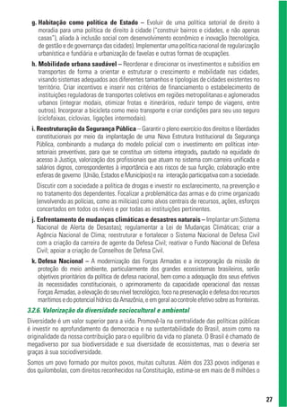 g. Habitação como política de Estado – Evoluir de uma política setorial de direito à
    moradia para uma política de direito à cidade (“construir bairros e cidades, e não apenas
    casas”), aliada à inclusão social com desenvolvimento econômico e inovação (tecnológica,
    de gestão e de governança das cidades). Implementar uma política nacional de regularização
    urbanística e fundiária e urbanização de favelas e outras formas de ocupações.
 h. Mobilidade urbana saudável – Reordenar e direcionar os investimentos e subsídios em
    transportes de forma a orientar e estruturar o crescimento e mobilidade nas cidades,
    visando sistemas adequados aos diferentes tamanhos e tipologias de cidades existentes no
    território. Criar incentivos e inserir nos critérios de financiamento o estabelecimento de
    instituições reguladoras de transportes coletivos em regiões metropolitanas e aglomerados
    urbanos (integrar modais, otimizar frotas e itinerários, reduzir tempo de viagens, entre
    outros). Incorporar a bicicleta como meio transporte e criar condições para seu uso seguro
    (ciclofaixas, ciclovias, ligações intermodais).
 i. Reestruturação da Segurança Pública – Garantir o pleno exercício dos direitos e liberdades
    constitucionais por meio da implantação de uma Nova Estrutura Institucional da Segurança
    Pública, combinando a mudança do modelo policial com o investimento em políticas inter-
    setoriais preventivas, para que se constitua um sistema integrado, pautado na equidade do
    acesso à Justiça, valorização dos profissionais que atuam no sistema com carreira unificada e
    salários dignos, correspondentes à importância e aos riscos de sua função, colaboração entre
    esferas de governo (União, Estados e Municípios) e na interação participativa com a sociedade.
   Discutir com a sociedade a política de drogas e investir no esclarecimento, na prevenção e
   no tratamento dos dependentes. Focalizar a problemática das armas e do crime organizado
   (envolvendo as polícias, como as milícias) como alvos centrais de recursos, ações, esforços
   concertados em todos os níveis e por todas as instituições pertinentes.
 j. Enfrentamento de mudanças climáticas e desastres naturais – Implantar um Sistema
    Nacional de Alerta de Desastas); regulamentar a Lei de Mudanças Climáticas; criar a
    Agência Nacional de Clima; reestruturar e fortalecer o Sistema Nacional de Defesa Civil
    com a criação da carreira de agente da Defesa Civil; reativar o Fundo Nacional de Defesa
    Civil; apoiar a criação de Conselhos de Defesa Civil.
 k. Defesa Nacional – A modernização das Forças Armadas e a incorporação da missão de
    proteção do meio ambiente, particularmente dos grandes ecossistemas brasileiros, serão
    objetivos prioritários da política de defesa nacional, bem como a adequação dos seus efetivos
    às necessidades constitucionais, o aprimoramento da capacidade operacional das nossas
    Forças Armadas, a elevação do seu nível tecnológico, foco na preservação e defesa dos recursos
    marítimos e do potencial hídrico da Amazônia, e em geral ao controle efetivo sobre as fronteiras.
3.2.6. Valorização da diversidade sociocultural e ambiental
Diversidade é um valor superior para a vida. Promovê-la na centralidade das políticas públicas
é investir no aprofundamento da democracia e na sustentabilidade do Brasil, assim como na
originalidade da nossa contribuição para o equilíbrio da vida no planeta. O Brasil é chamado de
megadiverso por sua biodiversidade e sua diversidade de ecossistemas, mas o deveria ser
graças à sua sociodiversidade.
Somos um povo formado por muitos povos, muitas culturas. Além dos 233 povos indígenas e
dos quilombolas, com direitos reconhecidos na Constituição, estima-se em mais de 8 milhões o



                                                                                                        27
 