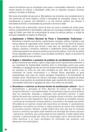 número de brasileiros que se reconhecem como povos e comunidades tradicionais. A eles se
     somam dezenas de culturas e identidades vindas com os imigrantes europeus, africanos,
     asiáticos e de todas as Américas.
     Mas nossa diversidade não para por aí. Não podemos nos reivindicar uma sociedade plural se
     não assumirmos de forma integral o direito à diversidade de orientações sexuais, se não
     considerarmos as pessoas com deficiência e se não tivermos políticas que abracem a
     diversidade de direitos e necessidades da juventude e da terceira idade.
     Para um Brasil justo e democrático, temos de levar em conta a existência de muitos povos,
     culturas, comportamentos e necessidades, cada qual com sua própria realidade e situação. Isso
     exige do Estado, para além da universalização do acesso às políticas públicas, a criação de
     estruturas adaptadas ao respeito às diferenças.
      a. Implementar a Política Nacional de Povos e Comunidades Tradicionais –
         Reconhecer e respeitar seus direitos, conhecimentos, inovações, práticas, tradições e suas
         formas próprias de organização social. Garantir seus territórios e seu direito ao acesso e
         uso dos recursos naturais que formam a base para sua reprodução cultural, social,
         religiosa, ancestral e econômica. Identificar e implementar formas adequadas às suas
         culturas para garantir seu acesso às políticas e aos recursos públicos. Criar e por em prática
         formas adequadas para o fomento a suas atividades econômicas. Apoiar os processos de
         gestão ambiental de seus territórios.
      b. Ampliar e intensificar a promoção de produtos da sociobiodiversidade – É uma
         política transversal que associa o apoio à organização social e gerencial dos produtores, o
         uso sustentável da biodiversidade brasileira tanto na alimentação quanto para outras
         finalidades e a agregação de valor por meio de atuação intersetorial. Esses produtos devem
         ser colocados no centro de uma visão estratégica de país. Além de permitir o uso
         sustentável de nossos ecossistemas e a inserção destas populações no geral
         marginalizadas, essa visão nos confere vantagens competitivas e de possibilidade de
         inovação únicas. Investimento em ciência e tecnologia, ampliação da garantia de preços
         mínimos a mais produtos da sociobiodiversidade, apoio à gestão dos territórios de povos e
         comunidades tradicionais e agregação de valor in loco devem ser prioridade.
      c. Reconhecer e valorizar as diversas formas de manifestação cultural – Apoiar
         decididamente a aprovação do Plano Nacional de Cultura, em tramitação no
         Congresso Nacional, e sua implementação. A extraordinária riqueza cultural do Brasil
         deve ser promovida, ampliada e resgatada como patrimônio nacional. O poder
         público não pode estar ausente do apoio à produção cultural e artística, mas também
         não pode ser um canal hegemônico. Deve apoiar e subsidiar as atividades culturais
         e artísticas de reconhecido interesse público e comunitário e de coesão que tenham
         dificuldade de se viabilizar através dos mecanismos de mercado. E, paralelamente,
         estabelecer uma política de estímulo à cadeia produtiva da cultura como dimensão
         da economia nacional. Ademais, o poder público deve zelar para que as iniciativas
         culturais e artísticas que apóie sejam elementos de afirmação dos valores nacionais
         - democracia, tolerância, paz e preservação do meio ambiente. O poder público deve
         estimular a democratização dos meios de comunicação social, particularmente da
         mídia eletrônica e as novas tecnologias de informação que propiciem uma
         democracia mais participativa.


28
 
