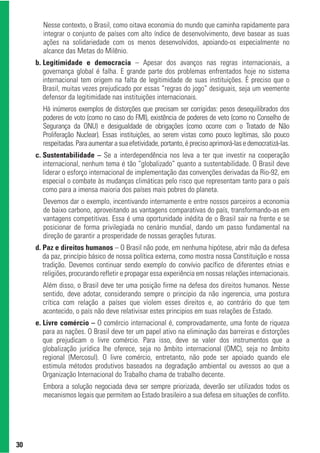 Nesse contexto, o Brasil, como oitava economia do mundo que caminha rapidamente para
       integrar o conjunto de países com alto índice de desenvolvimento, deve basear as suas
       ações na solidariedade com os menos desenvolvidos, apoiando-os especialmente no
       alcance das Metas do Milênio.
     b. Legitimidade e democracia – Apesar dos avanços nas regras internacionais, a
        governança global é falha. E grande parte dos problemas enfrentados hoje no sistema
        internacional tem origem na falta de legitimidade de suas instituições. É preciso que o
        Brasil, muitas vezes prejudicado por essas “regras do jogo” desiguais, seja um veemente
        defensor da legitimidade nas instituições internacionais.
       Há inúmeros exemplos de distorções que precisam ser corrigidas: pesos desequilibrados dos
       poderes de voto (como no caso do FMI), existência de poderes de veto (como no Conselho de
       Segurança da ONU) e desigualdade de obrigações (como ocorre com o Tratado de Não
       Proliferação Nuclear). Essas instituições, ao serem vistas como pouco legítimas, são pouco
       respeitadas. Para aumentar a sua efetividade, portanto, é preciso aprimorá-las e democratizá-las.
     c. Sustentabilidade – Se a interdependência nos leva a ter que investir na cooperação
        internacional, nenhum tema é tão “globalizado” quanto a sustentabilidade. O Brasil deve
        liderar o esforço internacional de implementação das convenções derivadas da Rio-92, em
        especial o combate às mudanças climáticas pelo risco que representam tanto para o país
        como para a imensa maioria dos países mais pobres do planeta.
       Devemos dar o exemplo, incentivando internamente e entre nossos parceiros a economia
       de baixo carbono, aproveitando as vantagens comparativas do país, transformando-as em
       vantagens competitivas. Essa é uma oportunidade inédita de o Brasil sair na frente e se
       posicionar de forma privilegiada no cenário mundial, dando um passo fundamental na
       direção de garantir a prosperidade de nossas gerações futuras.
     d. Paz e direitos humanos – O Brasil não pode, em nenhuma hipótese, abrir mão da defesa
        da paz, princípio básico de nossa política externa, como mostra nossa Constituição e nossa
        tradição. Devemos continuar sendo exemplo do convívio pacífico de diferentes etnias e
        religiões, procurando refletir e propagar essa experiência em nossas relações internacionais.
       Além disso, o Brasil deve ter uma posição firme na defesa dos direitos humanos. Nesse
       sentido, deve adotar, considerando sempre o principio da não ingerencia, uma postura
       crítica com relação a países que violem esses direitos e, ao contrário do que tem
       acontecido, o país não deve relativisar estes principios em suas relações de Estado.
     e. Livre comércio – O comércio internacional é, comprovadamente, uma fonte de riqueza
        para as nações. O Brasil deve ter um papel ativo na eliminação das barreiras e distorções
        que prejudicam o livre comércio. Para isso, deve se valer dos instrumentos que a
        globalização jurídica lhe oferece, seja no âmbito internacional (OMC), seja no âmbito
        regional (Mercosul). O livre comércio, entretanto, não pode ser apoiado quando ele
        estimula métodos produtivos baseados na degradação ambiental ou avessos ao que a
        Organização Internacional do Trabalho chama de trabalho decente.
       Embora a solução negociada deva ser sempre priorizada, deverão ser utilizados todos os
       mecanismos legais que permitem ao Estado brasileiro a sua defesa em situações de conflito.




30
 