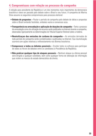 4. Compromissos com relação ao processo da campanha
A eleição para presidente da República é um dos momentos mais importantes da democracia
brasileira e deve ser pautado pelo debate sobre o Brasil e seu futuro. A campanha de Marina
Silva assume os seguintes compromissos para processo eleitoral:
 • Debate de propostas – Pautar o período de campanha pelo debate de idéias e propostas
   sobre o Brasil evitando factóides, embates vazios e consensos ocos.
 • Transparência na arrecadação e aplicação de doações de campanha – Tanto o processo
   de arrecadação como de utilização de recursos serão publicados na Internet durante a campanha,
   observadas rigorosamente as determinações do Tribunal Superior Eleitoral sobre a matéria.
 • Neutralizaçao das emissões de carbono da campanha – As emissões derivadas de
   todo período de campanha serão contabilizadas e publicadas na Internet. Sua neutralização
   ocorrerá com ações relativas a reflorestamento nos Biomas brasileiros.
 • Comparacer a todos os debates possíveis – Envidar todos os esforços para participar
   de todos os fóruns de debates entre os candidatos à Presidência da República.
 • Não praticar qualquer tipo de ataques pessoais – Nenhum ataque ou ofensa pessoal
   será dirigida a qualquer candidato, bem como qualquer forma de obtenção de informação
   que violem os marcos do estado democrático de direito.




                                                                                                    33
 