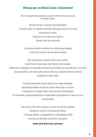 Aliança por um Brasil Justo e Sustentável

             Tem muita gente boa querendo um jeito melhor de fazer as coisas,
                                   de cuidar do país.

                        Um jeito em que o consumo seja responsável,
           a inclusão social e o equilíbrio ambiental não sejam discursos da moda,
                                    mas práticas e metas.
                            É possível sim construir sem destruir,
                                consumir sem ser consumido.


                 A vida dos brasileiros melhorou nas últimas duas décadas
                        e com isso surgiram muitas oportunidades.


                      Para aproveitá-las, é preciso fazer mais e melhor.
                   Cuidar bem da nossa água, das florestas e das cidades.
Acabar com o desperdício na produção de alimentos, de energia, na construção civil, no uso dos
     recursos públicos e em todos outros setores. Com isso, é possível oferecer melhores
                                 condições de vida a todos.


                É possível aproveitar nossas riquezas com responsabilidade,
              garantindo qualidade de vida dos nossos filhos hoje e no futuro.
               A educação e a inovação serão o alicerce desta transformação.
    A criatividade, o empreendedorismo e a diversidade socioambiental os meios da sua
                                       multiplicação.


              Para realizar este sonho é preciso um jeito novo de fazer política.
                        Pautado por valores e princípios que tenham
                 o interesse público, a transparência e a participação cidadã
                      no centro das decisões, dos planos e das ações.

                            Juntos pelo Brasil que queremos.



                                                                                                 5
 