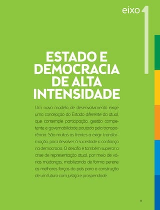 Um novo modelo de desenvolvimento exige 
uma concepção do Estado diferente da atual, 
que contemple participação, gestão compe-tente 
e governabilidade pautada pela transpa-rência. 
São muitas as frentes a exigir transfor-mação, 
para devolver à sociedade a confiança 
na democracia. O desafio é também superar a 
crise de representação atual, por meio de vá-rias 
mudanças, mobilizando de forma perene 
as melhores forças do país para a construção 
de um futuro com justiça e prosperidade. 
eixo 
11 
 