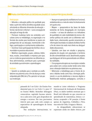 Eixo 3 l Educação, Cultura e Ciência, Tecnologia e Inovação 
PARA ENFRENTAR AS DESIGUALDADES E GARANTIR QUALIDADE 
Participação 
• Refundar a educação pública de qualidade para 
todos a partir de critérios de efetiva equidade social, 
articulando as diferentes dimensões da educação − 
formal, não formal e informal − numa concepção de 
educação ao longo da vida. 
• Promover mudanças tanto nos conteúdos curri-culares 
passando de 5 no Ciclo 1 do Ensino Fun-damental 
para 4,1 no Ciclo 2 e para 3,7 
no Ensino Médio. Remediar defasagens 
consecutivas, suprindo lacunas anterio-res 
a cada novo ciclo, gera desperdício de 
energia e recursos. Por isso, precisamos 
intervir para que cada ciclo cumpra as 
expectativas de aprendizagem de forma 
adequada. 
Nas avaliações internacionais, to-mando- 
102 Coligação Unidos pelo Brasil l PSB, REDE, PPS, PPL, PRP, PHS, PSL 
se como referência o Programa 
Internacional de Avaliação de Estudantes 
(Pisa), os dados também mostram que o 
Brasil está defasado no que concerne ao 
aprendizado de matemática, leitura e ci-ências, 
ocupando a 58ª posição, à frente 
apenas de Argentina, Colômbia e Peru, 
mas atrás de Chile, Uruguai e México. 
As desigualdades educacionais se 
expressam ainda em dados étnicos, por 
como na metodologia, na organização e no 
formato das escolas para transformar os jovens em 
protagonistas de sua educação, incentivando o diá-logo, 
a participação e o conhecimento colaborativo. 
• Incentivar maior participação das famílias e da co-munidade 
no processo educacional. 
• Mobilizar organizações, grupos, coletivos, biblio-tecas, 
escolas, universidades e empresas para que, 
com as instâncias governamentais nas diferentes es-feras 
administrativas, contribuam para a promoção 
de atividades que estimulem a aprendizagem. 
Inclusão 
• Garantir as condições para o combate ao analfa-betismo 
nos próximos anos a fim de alcançar a meta 
estipulada pela ONU de 6,7% e persistir na luta por 
sua erradicação. 
• Avançar na superação do analfabetismo funcional, 
estabelecendo-se a meta de reduzi-lo drasticamente 
em quatro anos. 
• Mapear − apropriando-se das bases de dados 
existentes de forma desagregada em municípios 
e escolas − as taxas de cobertura e os indicadores 
de qualidade em cada modalidade de ensino e de-senhar 
políticas de acordo com as diferentes reali-dades 
locais, relacionando, quando conveniente, as 
informações levantadas no cadastro do Bolsa Família 
a fim de intervir de modo mais direto nas desigual-dades 
educacionais. 
• Subsidiar, com base em estudos e pesquisas, 
propostas de atuação com populações e territórios 
de alta vulnerabilidade social, desenhando projetos 
que dialoguem de forma personalizada com diferen-tes 
realidades. 
• Criar programa de apoio aos municípios e estados 
para acabar com o atraso escolar tendo como meta 
zerar a distorção idade/série nos próximos anos. 
• Reformular a metodologia para o Ensino de Jo-vens 
e Adultos tendo como foco a formação profis-sional 
e o uso de plataformas e recursos digitais e 
flexibilizando materiais pedagógicos, currículos e 
 