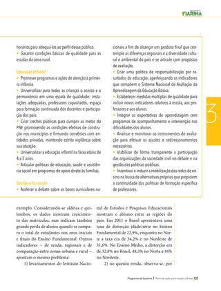 Programa de Governo l Plano de ação para mudar o Brasil 103 
3 
horários para adequá-los ao perfil desse público. 
• Garantir condições básicas de qualidade para as 
escolas da zona rural. 
Educação Infantil 
• Promover programas e ações de atenção à primei-ra 
infância. 
• Universalizar para todas as crianças o acesso e a 
permanência em uma escola de qualidade: insta-lações 
adequadas, professores capacitados, espaço 
para formação continuada dos docentes e participa-ção 
dos pais. 
• Criar creches públicas para cumprir as metas do 
PNE promovendo as condições efetivas de constru-ção 
nos municípios e firmando convênios com en-tidades 
privadas, mantendo estrita vigilância sobre 
sua atuação. 
• Universalizar a educação infantil na faixa etária de 
4 a 5 anos. 
• Articular políticas de educação, saúde e assistên-cia 
social em programas de apoio direto às famílias. 
Gestão e Currículo 
• Acelerar o debate sobre as bases curriculares na-cionais 
a fim de alcançar um produto final que con-temple 
as diferenças regionais e a diversidade cultu-ral 
e ambiental do país e se articule com propostas 
de avaliação. 
• Criar uma política de responsabilização por re-sultados 
da educação, aperfeiçoando os indicadores 
que compõem o Sistema Nacional de Avaliação da 
Aprendizagem da Educação Básica. 
• Estabelecer medidas múltiplas de qualidade para 
incluir novos indicadores relativos à escola, aos pro-fessores 
e aos alunos. 
• Integrar as expectativas de aprendizagem com 
programas de acompanhamento e intervenção nas 
dificuldades dos alunos. 
• Analisar e monitorar os instrumentos de avalia-ção 
para efetuar os ajustes e redirecionamentos 
necessários. 
• Viabilizar de forma transparente a participação 
das organizações da sociedade civil no debate e na 
gestão das politicas públicas. 
• Incentivar e induzir a mobilização das redes de en-sino 
na busca de alternativas próprias que propiciem 
a continuidade das politicas de formação específica 
de professores. 
exemplo. Considerando-se aldeias e qui-lombos, 
os dados mostram crescimen-to 
das matrículas, mas indicam também 
grande perda de alunos quando se compa-ra 
o total de estudantes nos anos iniciais 
e finais do Ensino Fundamental. Outros 
indicadores − de renda, regionais e de 
comparação entre zonas urbana e rural − 
apontam o mesmo problema: 
1) levantamentos do Instituto Nacio-nal 
de Estudos e Pesquisas Educacionais 
mostram o abismo entre as regiões do 
país. Em 2011 o Brasil apresentava uma 
taxa de distorção idade/série no Ensino 
Fundamental de 22,9%, enquanto no Nor-te 
a taxa era de 34,2% e no Nordeste de 
31,6%. No Ensino Médio, a distorção era 
de 32,8% no Brasil, 48,3% no Norte e 44% 
no Nordeste. 
2) no quesito renda, observa-se, por 
 
