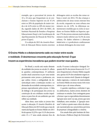Eixo 3 l Educação, Cultura e Ciência, Tecnologia e Inovação 
exemplo, que o percentual de jovens de 
18 a 24 anos que frequentam ou já con-cluíram 
o Ensino Superior era de 47,1% 
entre os 20% da população de maior ren-da 
e de 4,2% entre os 20% de menor ren-da, 
segundo dados de 2011 do MEC, do 
Instituto Nacional de Estudos e Pesquisas 
Educacionais (Inep) e da Coordenação de 
Aperfeiçoamento de Pessoal de Nível Su-perior 
(Capes). 
3) a edição de 2013 do Anuário Brasi-leiro 
de Educação Básica mostra enormes 
O Ensino Médio e o distanciamento cada vez maior entre escola 
e realidade. O desinteresse crescente pela educação formal. O que 
trazem as experiências inovadoras que podem reverter esse quadro. 
104 Coligação Unidos pelo Brasil l PSB, REDE, PPS, PPL, PRP, PHS, PSL 
defasagens entre as escolas das zonas ur-bana 
e rural: em 2012, 5% das crianças e 
adolescentes de áreas rurais estavam fora 
da escola, enquanto na zona urbana esse 
número era de 2,9%. As diferenças au-mentavam 
à medida que os ciclos se suce-diam: 
no Ensino Médio ou Superior, ape-nas 
17% dos jovens estavam matriculados, 
número muito inferior aos 52,5% da zona 
urbana. Os dados relativos à distorção 
idade/série e à proficiência confirmavam 
as demais defasagens da zona rural. 
No Brasil, a escola está muito distante 
da realidade dos jovens no século 21, alheia 
às questões contemporâneas. O ambiente 
escolar atual caracteriza-se por uma tensão 
permanente entre jovens e professores, em 
que ambos vivem a ambiguidade da de-sarticulação 
entre a instituição escolar e as 
demandas da sociedade contemporânea, ex-pressas 
especialmente pelos jovens. A falta 
de diálogo e de participação dos jovens na 
construção de seu cotidiano escolar impul-siona- 
os para fora de um ambiente que não 
reflete sua realidade. 
Além disso, nem todos os jovens têm 
acesso à educação. O Anuário Brasileiro de 
Educação Básica de 2013 revela que a taxa de 
matrícula líquida no Ensino Médio em 2011 
foi de apenas 52,25% e que 15,1% dos jovens 
entre 15 e 17 anos ainda estavam fora da 
escola. O acesso à educação é desigual. En-quanto 
60,3% dos jovens brancos de 15 a 17 
anos frequentavam o Ensino Médio naquele 
ano, apenas 43,5% dos estudantes negros es-tavam 
no mesmo nível. Quanto às desigual-dades 
regionais, o número de matriculados 
no Ensino Médio em áreas rurais é três vezes 
inferior que o de zonas urbanas. 
A questão espinhosa a enfrentar é que, 
na adolescência, muitos jovens desistem de 
continuar os estudos. Esse contingente passa 
a formar o que os especialistas denominaram 
“geração nem-nem”, ou seja, jovens que nem 
trabalham, nem estudam. A “geração nem-nem” 
é talvez o ponto mais crítico da educa-ção 
nacional pela sua característica perversa 
de perpetuar a desigualdade e a miséria. 
Um estudo feito pelo Instituto de Estu-dos 
Sociais e Políticos (Iesp) da Universida- 
 