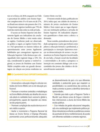 Programa de Governo l Plano de ação para mudar o Brasil 107 
3 
tion at a Glance, de 2010, enquanto no Chile 
o percentual de adultos com Ensino Supe-rior 
completo entre 35 e 45 anos era de 27%, 
no Brasil esse número não passava dos 11%. 
É importante registrar também que 73% do 
total das matrículas estão na rede privada.. 
O acesso ao Ensino Superior está dire-tamente 
ligado aos indicadores de conclu-são 
do Ensino Médio e varia muito entre 
as regiões. Conforme pode ser observado 
no gráfico a seguir, as regiões Centro-Oes-te 
e Sul apresentam os maiores índices de 
aproveitamento entre jovens legalmente 
habilitados que conseguiram ingressar na 
Educação Superior. Cabe destacar que a de-sigualdade 
inter-regional chega a 54%. Ou 
seja, considerando-se apenas a variável re-gional, 
os jovens do Nordeste com Ensino 
Médio completo estão em grande desvan-tagem 
em relação aos jovens residentes no 
Centro-Oeste e no Sul. 
O mesmo estudo do Ipea, publicado em 
2014, indica que, nas cidades do interior, o 
número de jovens concluintes do Ensino 
Médio é bem maior que as vagas disponí-veis 
nas instituições publicas e privadas de 
Ensino Superior. Os indicadores disponí-veis 
quantificam o hiato entre a oferta e a 
demanda. 
Nesse sentido, pretendemos dar priori-dade 
a programas e ações que tenham como 
pilares a educação formal e a profissional, a 
participação e a inovação. Queremos avan-çar 
na democratização do acesso e na per-manência 
no Ensino Superior incentivando, 
de um lado, a função social das faculdades 
e universidades e, de outro, a pesquisa e a 
inovação em constante diálogo com as ne-cessidades 
dos jovens, das cidades e do de-senvolvimento 
sustentável. 
O CAMINHO DAS OPORTUNIDADES 
Ensino Médio e Profissionalizante 
• Universalizar a educação integral e articular con-teúdos 
do Ensino Médio com os de educação pro-fissional. 
• Promover e incentivar conteúdos e metodologias 
no Ensino Médio alinhados aos desafios de uma es-cola 
aberta às realidades local, nacional e global e, 
principalmente, capazes de responder aos interes-ses 
dos próprios jovens. 
• Promover a ampliação das escolas técnicas em ní-veis 
médio e superior. 
• Avaliar e incrementar o Programa Nacional de 
Acesso ao Ensino Técnico e Emprego (Pronatec), 
promovendo cursos profissionalizantes adequados 
ao desenvolvimento do país e às suas diferentes 
realidades e produzindo guias que mapeiem as 
possibilidades e as características das carreiras, de 
modo a orientar os jovens a identificar demandas e 
oportunidades. 
• Estender para todo o país o Programa “Ganhe o 
Mundo”, que oferece cursos de língua e intercâm-bios 
internacionais a alunos do Ensino Médio das 
escolas públicas. 
• Criar métodos de gestão educacional integrados, 
sob uma coordenação que implemente políticas pú-blicas 
intersetoriais e enfrente os problemas e anseios 
da juventude de forma multidimensional, de acordo 
com diferentes realidades e contextos regionais. 
>> 
 