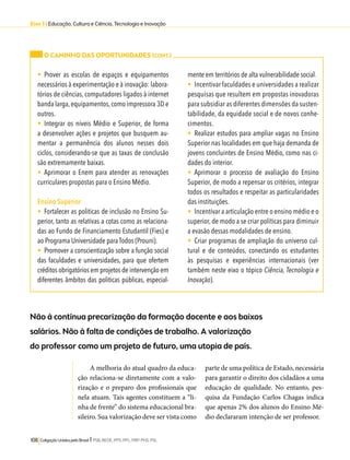 Eixo 3 l Educação, Cultura e Ciência, Tecnologia e Inovação 
O CAMINHO DAS OPORTUNIDADES (CONT.) 
• Prover as escolas de espaços e equipamentos 
necessários à experimentação e à inovação: labora-tórios 
de ciências, computadores ligados à internet 
banda larga, equipamentos, como impressora 3D e 
outros. 
• Integrar os níveis Médio e Superior, de forma 
a desenvolver ações e projetos que busquem au-mentar 
a permanência dos alunos nesses dois 
ciclos, considerando-se que as taxas de conclusão 
são extremamente baixas. 
• Aprimorar o Enem para atender as renovações 
curriculares propostas para o Ensino Médio. 
Ensino Superior 
• Fortalecer as politicas de inclusão no Ensino Su-perior, 
tanto as relativas a cotas como as relaciona-das 
ao Fundo de Financiamento Estudantil (Fies) e 
ao Programa Universidade para Todos (Prouni). 
• Promover a conscientização sobre a função social 
das faculdades e universidades, para que ofertem 
créditos obrigatórios em projetos de intervenção em 
diferentes âmbitos das politicas públicas, especial-mente 
Não à contínua precarização da formação docente e aos baixos 
salários. Não à falta de condições de trabalho. A valorização 
do professor como um projeto de futuro, uma utopia de país. 
108 Coligação Unidos pelo Brasil l PSB, REDE, PPS, PPL, PRP, PHS, PSL 
em territórios de alta vulnerabilidade social. 
• Incentivar faculdades e universidades a realizar 
pesquisas que resultem em propostas inovadoras 
para subsidiar as diferentes dimensões da susten-tabilidade, 
da equidade social e de novos conhe-cimentos. 
• Realizar estudos para ampliar vagas no Ensino 
Superior nas localidades em que haja demanda de 
jovens concluintes de Ensino Médio, como nas ci-dades 
do interior. 
• Aprimorar o processo de avaliação do Ensino 
Superior, de modo a repensar os critérios, integrar 
todos os resultados e respeitar as particularidades 
das instituições. 
• Incentivar a articulação entre o ensino médio e o 
superior, de modo a se criar políticas para diminuir 
a evasão dessas modalidades de ensino. 
• Criar programas de ampliação do universo cul-tural 
e de conteúdos, conectando os estudantes 
às pesquisas e experiências internacionais (ver 
também neste eixo o tópico Ciência, Tecnologia e 
Inovação). 
A melhoria do atual quadro da educa-ção 
relaciona-se diretamente com a valo-rização 
e o preparo dos profissionais que 
nela atuam. Tais agentes constituem a “li-nha 
de frente” do sistema educacional bra-sileiro. 
Sua valorização deve ser vista como 
parte de uma política de Estado, necessária 
para garantir o direito dos cidadãos a uma 
educação de qualidade. No entanto, pes-quisa 
da Fundação Carlos Chagas indica 
que apenas 2% dos alunos do Ensino Mé-dio 
declararam intenção de ser professor. 
 