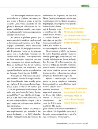 Entre professores de 
40 países, a situação 
dos brasileiros só não é 
pior do que a dos peruanos 
e dos indonésios. 
No passado, o professor 
passava por 8 anos de 
formação. Hoje, os 
cursos de pedagogia 
duram 2 anos e meio. 
Programa de Governo l Plano de ação para mudar o Brasil 109 
3 
Essa realidade precisa mudar. Precisa-mos 
valorizar o professor para despertar 
nos jovens o desejo de seguir a carreira 
docente. Uma política ancorada em três 
pilares − formação, salário/plano de car-reira 
e condições de trabalho − nos parece 
ser a chave para formar quadros para uma 
educação de qualidade. 
No passado, o professor passava por 
quatro anos de formação na escola normal 
e depois mais quatro anos no curso de pe-dagogia. 
Atualmente, muitas faculdades 
oferecem cursos de pedagogia com dura-ção 
de dois anos e meio ou licenciaturas 
curtas sem o bacharelado. Considere-se 
ainda o déficit atual de 170 mil professores 
de física, matemática e química, uma vez 
que esses cursos têm sofrido queda cons-tante 
nas matrículas. Para dar um exemplo, 
33,2 mil entraram em matemática, mas 
apenas 20 mil se formaram, segundo dados 
do Censo do Ensino Superior de 2012. 
A situação dos profissionais da educa-ção 
ainda está distante de um patamar bá-sico 
de qualificação. Nesse sentido, apesar 
da exigência de diploma em Ensino Supe-rior, 
o Censo Escolar de 2013 indica que 
21,5% dos professores brasileiros que dão 
aulas nos anos finais do Ensino Funda-mental 
(6° ao 9° ano) não têm nível supe-rior, 
e 35,4% não fizeram licenciatura. No 
tocante ao Ensino Médio, chega a 22,1% a 
percentagem de professores que não fize-ram 
licenciatura. 
Recentemente, diversas iniciativas fo-ram 
implementadas para estimular a for-mação 
de docentes e, em 2009, foi estabe-lecida 
a Política Nacional de Formação de 
Profissionais do Magistério da Educação 
Básica. Os programas são, no entanto, pou-co 
articulados entre si. Quanto aos cursos 
de pedagogia, a maior parte possui qualida-de 
insuficiente e é reali-zada 
à distância, o que 
as impede de inter-rela-cionar 
ensino, pesquisa 
e extensão. Some-se a 
isso o fato de que têm 
ênfase demasiadamente 
teórica, não focando as 
necessidades práticas da sala de aula. 
Nesse cenário, o MEC e os sistemas 
de ensino dispendem grande volume de 
recursos para suprir, com formação con-tinuada, 
deficiências de formação básica 
dos docentes. O redirecionamento dos 
cursos de pedagogia, portanto, é uma ma-neira 
de liberar os investimentos federais 
e de outros níveis de governo para atua-lizações, 
práticas pedagógicas inovadoras, 
apropriação de novas tecnologias etc. 
Quanto à remuneração, ao mesmo 
tempo em que se considera a instituição 
do piso salarial um ganho histórico signi-ficativo, 
à revelia desse 
processo assistimos à 
alegação de governan-tes 
de que não podem 
atender à indicação 
constitucional por 
causa de déficits orça-mentários. 
Há mesmo 
quem sustente a inconstitucionalidade do 
piso salarial. Tais fragilidades são reforça-das 
pelos numerosos professores que têm 
sido contratados a título precário. 
 