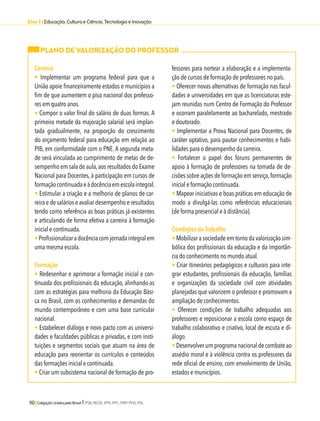 Eixo 3 l Educação, Cultura e Ciência, Tecnologia e Inovação 
PLANO DE VALORIZAÇÃO DO PROFESSOR 
Carreira 
• Implementar um programa federal para que a 
União apoie financeiramente estados e municípios a 
fim de que aumentem o piso nacional dos professo-res 
em quatro anos. 
• Compor o valor final do salário de duas formas. A 
primeira metade da majoração salarial será implan-tada 
gradualmente, na proporção do crescimento 
do orçamento federal para educação em relação ao 
PIB, em conformidade com o PNE. A segunda meta-de 
será vinculada ao cumprimento de metas de de-sempenho 
em sala de aula, aos resultados do Exame 
Nacional para Docentes, à participação em cursos de 
formação continuada e à docência em escola integral. 
• Estimular a criação e a melhoria de planos de car-reira 
e de salários e avaliar desempenho e resultados 
tendo como referência as boas práticas já existentes 
e articulando de forma efetiva a carreira à formação 
inicial e continuada. 
• Profissionalizar a docência com jornada integral em 
uma mesma escola. 
Formação 
• Redesenhar e aprimorar a formação inicial e con-tinuada 
dos profissionais da educação, alinhando-as 
com as estratégias para melhoria da Educação Bási-ca 
no Brasil, com os conhecimentos e demandas do 
mundo contemporâneo e com uma base curricular 
nacional. 
• Estabelecer diálogo e novo pacto com as universi-dades 
e faculdades públicas e privadas, e com insti-tuições 
e segmentos sociais que atuam na área de 
educação para reorientar os currículos e conteúdos 
das formações inicial e continuada. 
• Criar um subsistema nacional de formação de pro-fessores 
110 Coligação Unidos pelo Brasil l PSB, REDE, PPS, PPL, PRP, PHS, PSL 
para nortear a elaboração e a implementa-ção 
de cursos de formação de professores no país. 
• Oferecer novas alternativas de formação nas facul-dades 
e universidades em que as licenciaturas este-jam 
reunidas num Centro de Formação do Professor 
e ocorram paralelamente ao bacharelado, mestrado 
e doutorado. 
• Implementar a Prova Nacional para Docentes, de 
caráter optativo, para pautar conhecimentos e habi-lidades 
para o desempenho da carreira. 
• Fortalecer o papel dos fóruns permanentes de 
apoio à formação de professores na tomada de de-cisões 
sobre ações de formação em serviço, formação 
inicial e formação continuada. 
• Mapear iniciativas e boas práticas em educação de 
modo a divulgá-las como referências educacionais 
(de forma presencial e à distância). 
Condições de Trabalho 
• Mobilizar a sociedade em torno da valorização sim-bólica 
dos profissionais da educação e da importân-cia 
do conhecimento no mundo atual. 
• Criar itinerários pedagógicos e culturais para inte-grar 
estudantes, profissionais da educação, famílias 
e organizações da sociedade civil com atividades 
planejadas que valorizem o professor e promovam a 
ampliação de conhecimentos. 
• Oferecer condições de trabalho adequadas aos 
professores e reposicionar a escola como espaço de 
trabalho colaborativo e criativo, local de escuta e di-álogo. 
• Desenvolver um programa nacional de combate ao 
assédio moral e à violência contra os professores da 
rede oficial de ensino, com envolvimento de União, 
estados e municípios. 
 