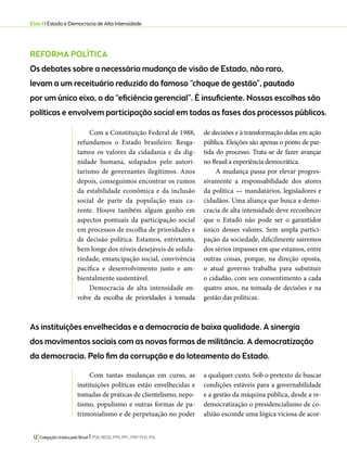 Eixo 1 l Estado e Democracia de Alta Intensidade 
REFORMA POLÍTICA 
Os debates sobre a necessária mudança de visão de Estado, não raro, 
levam a um receituário reduzido do famoso “choque de gestão”, pautado 
por um único eixo, o da “eficiência gerencial”. É insuficiente. Nossas escolhas são 
políticas e envolvem participação social em todas as fases dos processos públicos. 
Com a Constituição Federal de 1988, 
refundamos o Estado brasileiro. Resga-tamos 
os valores da cidadania e da dig-nidade 
humana, solapados pelo autori-tarismo 
de governantes ilegítimos. Anos 
depois, conseguimos encontrar os rumos 
da estabilidade econômica e da inclusão 
social de parte da população mais ca-rente. 
Houve também algum ganho em 
aspectos pontuais da participação social 
em processos de escolha de prioridades e 
de decisão política. Estamos, entretanto, 
bem longe dos níveis desejáveis de solida-riedade, 
emancipação social, convivência 
pacífica e desenvolvimento justo e am-bientalmente 
sustentável. 
Democracia de alta intensidade en-volve 
da escolha de prioridades à tomada 
As instituições envelhecidas e a democracia de baixa qualidade. A sinergia 
dos movimentos sociais com as novas formas de militância. A democratização 
da democracia. Pelo fim da corrupção e do loteamento do Estado. 
12 Coligação Unidos pelo Brasil l PSB, REDE, PPS, PPL, PRP, PHS, PSL 
de decisões e à transformação delas em ação 
pública. Eleições são apenas o ponto de par-tida 
do processo. Trata-se de fazer avançar 
no Brasil a experiência democrática. 
A mudança passa por elevar progres-sivamente 
a responsabilidade dos atores 
da política — mandatários, legisladores e 
cidadãos. Uma aliança que busca a demo-cracia 
de alta intensidade deve reconhecer 
que o Estado não pode ser o garantidor 
único desses valores. Sem ampla partici-pação 
da sociedade, dificilmente sairemos 
dos sérios impasses em que estamos, entre 
outras coisas, porque, na direção oposta, 
o atual governo trabalha para substituir 
o cidadão, com seu consentimento a cada 
quatro anos, na tomada de decisões e na 
gestão das políticas. 
Com tantas mudanças em curso, as 
instituições políticas estão envelhecidas e 
tomadas de práticas de clientelismo, nepo-tismo, 
populismo e outras formas de pa-trimonialismo 
e de perpetuação no poder 
a qualquer custo. Sob o pretexto de buscar 
condições estáveis para a governabilidade 
e a gestão da máquina pública, desde a re-democratização 
o presidencialismo de co-alizão 
esconde uma lógica viciosa de acor- 
 