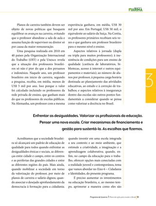 Enfrentar as desigualdades. Valorizar os profissionais da educação. 
Pensar uma nova escola. Criar mecanismos de financiamento e 
gestão para sustentá-la. As escolhas que fizemos. 
Programa de Governo l Plano de ação para mudar o Brasil 111 
3 
Planos de carreira também devem ser 
objeto de novas políticas que busquem 
equilibrar os avanços na carreira, evitando 
que o professor abandone a sala de aula e 
assuma função de supervisor ou diretor só 
por causa da maior remuneração. 
Uma pesquisa realizada em 2010 em 
40 países pela Organização Internacional 
do Trabalho (OIT) e pela Unesco revela 
que a situação dos professores brasilei-ros 
só não é pior do que a dos peruanos 
e indonésios. Naquele ano, um professor 
brasileiro em início de carreira, segundo 
a pesquisa, recebia, em média, menos de 
US$ 5 mil por ano. Isso porque o valor 
foi calculado incluindo os professores da 
rede privada de ensino, que ganham mais 
do que os professores de escolas públicas. 
Na Alemanha, um professor com a mesma 
experiência ganhava, em média, US$ 30 
mil por ano. Em Portugal, US$ 50 mil, o 
equivalente ao salário da Suíça. Na Coréia, 
os professores primários recebiam seis ve-zes 
o que ganhava um professor brasileiro 
para o mesmo nível e ensino. 
Aspectos relativos à jornada (dupla 
ou tripla para muitos professores); à ine-xistência 
de condições para um ensino de 
qualidade (carência de laboratórios, bi-bliotecas, 
acesso à internet e outros equi-pamentos 
e materiais); ao número de alu-nos 
por professor, à pequena carga horária 
destinada ao planejamento das atividades 
educativas, ao estudo e à correção de tra-balhos; 
e aspectos relativos à insegurança 
dentro das escolas são outros pontos fun-damentais 
a considerar quando se pensa 
como valorizar a docência no Brasil. 
Acreditamos que a sociedade brasilei-ra 
só alcançará um padrão de educação de 
qualidade para todos quando enfrentar as 
desigualdades étnicas e sociais, as diferen-ças 
entre cidade e campo, entre os centros 
e as periferias das grandes cidades e entre 
as diferentes regiões do país. Mais ainda, 
quando mobilizar a sociedade em torno 
da valorização do professor, por meio de 
planos de carreira e salário dignos; quan-do 
associar o desejado aprofundamento da 
democracia à formação para a cidadania; 
quando investir em uma escola integrada 
a seu contexto e ao meio ambiente, que 
estimule a criatividade, a imaginação e a 
aprendizagem colaborativa; quando, en-fim, 
no campo da educação para o traba-lho, 
oferecer opções mais conectadas com 
a realidade juvenil e contemporânea, tema 
que vamos abordar no Eixo 6 – Cidadania 
e Identidades, do presente programa. 
É preciso aumentar os investimentos 
na educação brasileira, e, ao mesmo tem-po, 
aprimorar a maneira como eles são 
 
