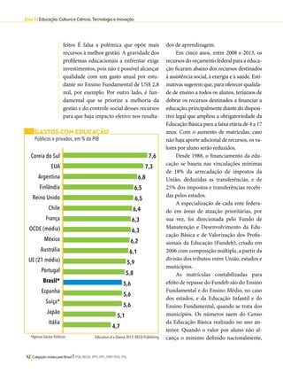 Eixo 3 l Educação, Cultura e Ciência, Tecnologia e Inovação 
feitos É falsa a polêmica que opõe mais 
recursos à melhor gestão. A gravidade dos 
problemas educacionais a enfrentar exige 
investimentos, pois não é possível alcançar 
qualidade com um gasto anual por estu-dante 
no Ensino Fundamental de US$ 2,8 
mil, por exemplo. Por outro lado, é fun-damental 
que se priorize a melhoria da 
gestão e do controle social desses recursos 
para que haja impacto efetivo nos resulta-dos 
7,6 
7,3 
6,8 
6,5 
6,5 
6,4 
6,3 
6,3 
6,2 
6,1 
5,9 
5,8 
5,6 
5,6 
5,6 
5,1 
4,7 
112 Coligação Unidos pelo Brasil l PSB, REDE, PPS, PPL, PRP, PHS, PSL 
de aprendizagem. 
Em cinco anos, entre 2008 e 2013, os 
recursos do orçamento federal para a educa-ção 
ficaram abaixo dos recursos destinados 
à assistência social, à energia e à saúde. Esti-mativas 
sugerem que, para oferecer qualida-de 
de ensino a todos os alunos, teríamos de 
dobrar os recursos destinados a financiar a 
educação, principalmente diante do disposi-tivo 
legal que ampliou a obrigatoriedade da 
Educação Básica para a faixa etária de 4 a 17 
anos. Com o aumento de matrículas, caso 
não haja aporte adicional de recursos, os va-lores 
por aluno serão reduzidos. 
Desde 1988, o financiamento da edu-cação 
se baseia nas vinculações mínimas 
de 18% da arrecadação de impostos da 
União, deduzidas as transferências, e de 
25% dos impostos e transferências recebi-das 
pelos estados. 
A especialização de cada ente federa-do 
em áreas de atuação prioritárias, por 
sua vez, foi direcionada pelo Fundo de 
Manutenção e Desenvolvimento da Edu-cação 
Básica e de Valorização dos Profis-sionais 
da Educação (Fundeb), criado em 
2006 com composição múltipla, a partir da 
divisão dos tributos entre União, estados e 
municípios. 
As matrículas contabilizadas para 
efeito de repasse do Fundeb são do Ensino 
Fundamental e do Ensino Médio, no caso 
dos estados, e da Educação Infantil e do 
Ensino Fundamental, quando se trata dos 
municípios. Os números saem do Censo 
da Educação Básica realizado no ano an-terior. 
Quando o valor por aluno não al-cança 
o mínimo definido nacionalmente, 
GASTOS COM EDUCAÇÃO 
Públicos e privados, em % do PIB 
Education at a Glance 2013. OECD Publishing 
Coreia do Sul 
EUA 
Argentina 
Finlândia 
Reino Unido 
Chile 
França 
OCDE (média) 
México 
Austrália 
UE (21 média) 
Portugal 
Brasil* 
Espanha 
Suíça* 
Japão 
Itália 
*Apenas Gastos Públicos 
 