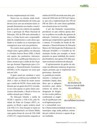 8,7% 
dos brasileiros de 
15 anos ou mais de idade 
são analfabetos; 
18,3% 
são analfabetos funcionais. 
Programa de Governo l Plano de ação para mudar o Brasil 113 
3 
há uma complementação da União. 
Parece-nos, no entanto, ainda insufi-ciente 
o papel redistribuidor da União, que 
deveria arcar com um montante maior, re-passado 
diretamente aos estados e municí-pios 
de acordo com critérios de equidade. 
Com a aprovação do Plano Nacional de 
Educação, 10% do PIB serão destinados à 
área, e a União ficará com a responsabili-dade 
de complementar o custo aluno-qua-lidade 
se os estados ou os municípios não 
conseguirem arcar com esse parâmetro. 
No cenário atual, quando se observa a 
relação entre o gasto público em educação 
e o Produto Interno Bruto (PIB), o Brasil 
está aquém dos parâmetros internacio-nais. 
Em 2012, a publicação Education at a 
Glance mostrou que a média de dos 34 pa-íses 
que formam Organização para a Co-operação 
e Desenvolvimento Econômico 
(OCDE) é 6,3%, enquanto em nosso país 
está em 5,6%. 
O gasto anual por estudante é outro 
indicador que confirma essa realidade. Em 
2010, o valor no Brasil foi muito menor 
que a média da OCDE e ficou ainda mais 
distante que aos gastos dos EUA. Levando-se 
em conta apenas os países latino-ame-ricanos 
selecionados, o Brasil só ficou em 
melhor situação que o México. 
Na Educação Infantil, a média da 
OCDE é superior a US$ 6.762, pela Pa-ridade 
de Poder de Compra (PPC), en-quanto, 
no Brasil, o gasto unitário anual 
é de US$ 2.111. Essa situação se repete no 
Ensino Fundamental e no Ensino Médio, 
cujos gastos foram de cerca de US$ 2.800 
e US$ 2.571, respectivamente, enquanto as 
médias da OCDE são ainda mais altas, pró-ximas 
de US$ 8 mil e de US$ 9 mil. Espera-se, 
que com a implementação dos 10% do 
PIB até 2024 e do custo aluno-qualidade, 
essa situação possa ser revertida. 
A par das limitações orçamentárias, 
prevalecem no país critérios apenas eleti-vos 
ou políticos na escolha dos gestores da 
educação. Convivem por aqui realidades 
opostas que comprometem a gestão de todo 
o sistema. O Conselho do Fundo de Ma-nutenção 
e Desenvolvimento da Educação 
Básica e de Valorização dos Profissionais da 
Educação (Fundeb) e o Conselho de Ali-mentação 
Escolar, por exemplo, se fazem 
presentes na quase totalidade dos municí-pios 
brasileiros, mas apenas 52% deles pos-suem 
secretarias exclusivas de educação. 
O aprimoramento da gestão da edu-cação 
nas diferentes instâncias de governo 
requer, portanto, que se implemente uma 
governança democráti-ca, 
pautada por monito-ramento 
e avaliação de 
resultados. Impõe, além 
disso, que se apliquem 
incentivos para adotar 
critérios de mérito na 
designação de dirigen-tes 
das escolas públicas, 
combinando as exigên-cias 
de qualificação com 
as de legitimação peran-te 
a comunidade esco-lar. 
A baixa institucionalidade reinante nos 
municípios exige ainda políticas orienta-das 
por critérios técnicos e capazes de ge-rar 
resultados. 
 