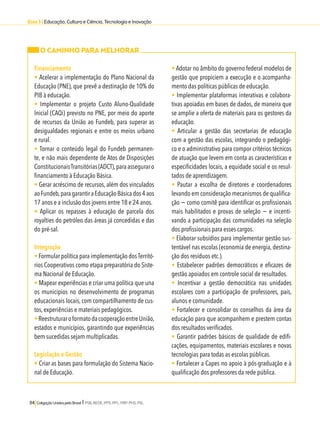 Eixo 3 l Educação, Cultura e Ciência, Tecnologia e Inovação 
O CAMINHO PARA MELHORAR 
Financiamento 
• Acelerar a implementação do Plano Nacional da 
Educação (PNE), que prevê a destinação de 10% do 
PIB à educação. 
• Implementar o projeto Custo Aluno-Qualidade 
Inicial (CAQi) previsto no PNE, por meio do aporte 
de recursos da União ao Fundeb, para superar as 
desigualdades regionais e entre os meios urbano 
e rural. 
• Tornar o conteúdo legal do Fundeb permanen-te, 
e não mais dependente de Atos de Disposições 
Constitucionais Transitórias (ADCT), para assegurar o 
financiamento à Educação Básica. 
• Gerar acréscimo de recursos, além dos vinculados 
ao Fundeb, para garantir a Educação Básica dos 4 aos 
17 anos e a inclusão dos jovens entre 18 e 24 anos. 
• Aplicar os repasses à educação de parcela dos 
royalties do petróleo das áreas já concedidas e das 
do pré-sal. 
Integração 
• Formular política para implementação dos Territó-rios 
Cooperativos como etapa preparatória do Siste-ma 
Nacional de Educação. 
• Mapear experiências e criar uma política que una 
os municípios no desenvolvimento de programas 
educacionais locais, com compartilhamento de cus-tos, 
experiências e materiais pedagógicos. 
• Reestruturar o formato da cooperação entre União, 
estados e municípios, garantindo que experiências 
bem sucedidas sejam multiplicadas. 
Legislação e Gestão 
• Criar as bases para formulação do Sistema Nacio-nal 
de Educação. 
114 Coligação Unidos pelo Brasil l PSB, REDE, PPS, PPL, PRP, PHS, PSL 
• Adotar no âmbito do governo federal modelos de 
gestão que propiciem a execução e o acompanha-mento 
das políticas públicas de educação. 
• Implementar plataformas interativas e colabora-tivas 
apoiadas em bases de dados, de maneira que 
se amplie a oferta de materiais para os gestores da 
educação. 
• Articular a gestão das secretarias de educação 
com a gestão das escolas, integrando o pedagógi-co 
e o administrativo para compor critérios técnicos 
de atuação que levem em conta as características e 
especificidades locais, a equidade social e os resul-tados 
de aprendizagem. 
• Pautar a escolha de diretores e coordenadores 
levando em consideração mecanismos de qualifica-ção 
− como comitê para identificar os profissionais 
mais habilitados e provas de seleção − e incenti-vando 
a participação das comunidades na seleção 
dos profissionais para esses cargos. 
• Elaborar subsídios para implementar gestão sus-tentável 
nas escolas (economia de energia, destina-ção 
dos resíduos etc.). 
• Estabelecer padrões democráticos e eficazes de 
gestão apoiados em controle social de resultados. 
• Incentivar a gestão democrática nas unidades 
escolares com a participação de professores, pais, 
alunos e comunidade. 
• Fortalecer e consolidar os conselhos da área da 
educação para que acompanhem e prestem contas 
dos resultados verificados. 
• Garantir padrões básicos de qualidade de edifi-cações, 
equipamentos, materiais escolares e novas 
tecnologias para todas as escolas públicas. 
• Fortalecer a Capes no apoio à pós-graduação e à 
qualificação dos professores da rede pública. 
 