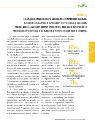 65% 
89% 
75% 
71% 
Programa de Governo l Plano de ação para mudar o Brasil 115 
3 
A cultura permeia todas as esferas da 
sociedade, até mesmo as relações cotidia-nas. 
A forma de enfrentar adversidades é 
cultura, assim como a capacidade de su-perar 
coletivamente grandes problemas. 
Ela é o fio que une o direito à saúde, ao 
transporte, à moradia, à escola, ao traba-lho 
e à cidadania. 
No Brasil, há grande descompasso 
entre as políticas educacionais e as cul-turais, 
o que fragiliza os valores, os co-nhecimentos 
e saberes, a transmissão 
dos repertórios de uma geração a outra, a 
fruição artística, a criatividade, a forma-ção 
e o contato com práticas culturais que 
fornecem a matéria-prima para construir 
um mundo eficiente, justo e sustentável. 
O descompasso também enfraquece a ca-pacidade 
que o país tem de inventar-se a 
si mesmo e de inovar. 
A cultura pode ser entendida em 
duas dimensões. A primeira se refere ao 
modo de vida de um povo, suas tradições, 
crenças, práticas, símbolos e identidades 
transmitidos e recriados de geração em 
geração. Trata-se da cultura em sua di-mensão 
antropológica, difusa, espontâ-nea 
e transversal. A segunda compreende 
a criação e a fruição artísticas: a música, 
as artes visuais, as artes cênicas e a litera-tura, 
entre outras manifestações. Ambas 
as dimensões precisam ser consideradas 
na formulação de políticas públicas. 
Segundo publica-ção 
do Programa das 
Nações Unidas para 
o Desenvolvimento 
(Pnud), das cinco ca-tegorias 
de direitos 
humanos – civis, polí-ticos, 
culturais, econô-micos 
e sociais –, a que 
recebe menos atenção é 
a cultural, com prejuí-zos 
à formação, à infor-mação 
e às condições 
de experimentar, ino-var, 
participar do “fazer 
cultural”. 
As políticas cultu-rais 
não resultam ex-clusivamente 
da ação do Estado; devem 
ser pensadas e executadas com artistas, 
produtores, pesquisadores, instituições 
do terceiro setor, investidores, públi-co, 
coletivos e cooperativas detentores 
de conhecimentos tradicionais. Quanto 
mais participativa for a sua construção, 
mais plural e vivo será o cenário cultural 
e artístico. 
CULTURA 
Não há como transformar a sociedade sem fortalecer a cultura. 
E não há como pensar a cultura sem interface com a educação. 
Os dois processos devem ocorrer em conexão, para que a cultura não se 
reduza a entretenimento, e a educação, a mera formação para o trabalho. 
das escolas brasileiras não 
têm biblioteca. 
dos brasileiros nunca foram a 
uma ópera ou concerto; 
nunca assistiram a espetáculos 
de dança ou balé; 
nunca visitaram exposições. 
 
