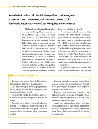 Eixo 3 l Educação, Cultura e Ciência, Tecnologia e Inovação 
Nossa história: a busca da identidade republicana, a ideologia do 
progresso, o mercado cultural, a ditadura e o controle total, o 
domínio do mecenato privado. O passo seguinte, nós escolhemos. 
No Brasil, as políticas públicas cultu-rais 
no período republicano começaram 
nas décadas de 1920 e 1930. No Estado 
Novo (1937 – 1945), elas fizeram parte 
de uma estratégia para superar o “atraso” 
da República Velha e para construir uma 
identidade nacional. No período de 1945 a 
1964, o cenário tingiu-se de uma concep-ção 
desenvolvimentista, e o Estado passou 
a disseminar a ideologia do progresso e da 
industrialização. A criação do Ministério 
da Educação e Cultura se deu em 1958. A 
ditadura militar, entre 1964 e 1984, provo-cou 
uma ruptura e instituiu uma política 
cultural destinada a “integrar” a nação e 
controlar o povo, algumas vezes em asso-ciação 
116 Coligação Unidos pelo Brasil l PSB, REDE, PPS, PPL, PRP, PHS, PSL 
com a indústria cultural. 
A política centralizadora e autoritária 
provocou mais tarde um corte entre as ge-rações 
anteriores e as seguintes e um vá-cuo 
na área cultural, ocupado em parte, de 
1984 a 2002, pelo mecenato privado. Entre 
1986 e 1988, o então ministro da Cultura, 
Celso Furtado, propôs ampliar o orçamen-to 
da cultura por meio de parcerias entre o 
público e o privado. Após deixar o MinC, 
o que ocorreu foi a mera substituição do 
orçamento público por leis de incentivo 
fiscal e uma redução do poder ordenador 
do ministério. 
A partir de 1995, essas mesmas leis 
transformaram a cultura em uma questão 
PARA COMEÇAR A MUDAR 
• Aumentar o orçamento direto do Ministério da 
Cultura a partir do primeiro ano do governo. 
• Criar mecanismos para expansão progressiva da 
receita, a partir de novas leis de compensação por 
danos ao patrimônio cultural. 
• Realizar mais estudos diagnósticos, avaliações 
e pesquisas exploratórias capazes de embasar de-cisões. 
• Constituir um instituto responsável pela men-suração 
do PIB da cultura e por um banco de da-dos 
dinâmico, referente à produção e à circulação 
artístico-cultural nas diversas cadeias produtivas e 
regiões. 
• Reordenar o aparelho burocrático, no sentido de 
garantir e aproveitar recursos humanos necessá-rios 
e qualificados, e estabelecer canais de partici-pação 
permanentes e plurais. 
• Assegurar a total liberdade de expressão e cria-ção 
artística, sem censura ou critérios de valor, e 
estimular de modo permanente as práticas cultu-rais 
espontâneas e autônomas. 
• Investir mais na formação de artistas, plateias e 
cidadãos capazes de se expressar, na criação e ma-nutenção 
de equipamentos culturais, na preserva-ção 
e divulgação do patrimônio histórico, artístico 
e arqueológico. 
 