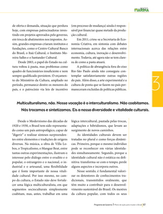 Multiculturalismo, não. Nossa vocação é o interculturalismo. Não coabitamos. 
Nós trocamos e sintetizamos. Eis a nossa diversidade e vitalidade culturais. 
Programa de Governo l Plano de ação para mudar o Brasil 117 
3 
de oferta e demanda, situação que perdura 
hoje, com empresas patrocinadoras inves-tindo 
em projetos aprovados pelo governo, 
em troca de abatimentos nos impostos. As-sim, 
grandes empresas criaram institutos e 
fundações, como o Centro Cultural Banco 
do Brasil, o Itaú Cultural, o Instituto Mo-reira 
Salles e o Santander Cultural. 
Desde 2003, o papel do Estado na cul-tura 
voltou à pauta, mas problemas como 
quadro de funcionários insuficiente e nem 
sempre qualificado persistem. O orçamen-to 
do Ministério da Cultura, ampliado no 
período, permanece dentre os menores do 
país, e o patrocínio via leis de incentivo 
(em processo de mudança) ainda é respon-sável 
por financiar quase metade da produ-ção 
cultural. 
Em 2011, criou-se a Secretaria de Eco-nomia 
Criativa, em sintonia com debates 
internacionais acerca das relações entre 
economia, cultura, inovação e desenvolvi-mento. 
Todavia, até agora não se tem clare-za 
de como a pasta atuará. 
A política de abrangência fora do eixo 
Rio-São Paulo ainda não conseguiu con-templar 
satisfatoriamente outras regiões 
do país. Além disso, a arte experimental e a 
cultura de ponta que se fazem no país per-maneceram 
excluídas de políticas públicas. 
Desde o Modernismo das décadas de 
1920 e 1930, o Brasil tem sido representa-do 
como um país antropofágico, capaz de 
“digerir” e realizar sínteses surpreenden-tes 
entre elementos e tradições de origens 
diversas. Na música, a obra de Villa Lo-bos, 
o Tropicalismo, o Mangue Beat, entre 
tantas outras experimentações, ilustram o 
interesse pelo diálogo entre o erudito e o 
popular, o estrangeiro e o nacional, o in-dustrial 
e o artesanal, uma flexibilidade 
que é fonte importante de nossa vitali-dade 
cultural. Por isso mesmo, no cam-po 
da cultura, o Estado não deve fortale-cer 
uma lógica multiculturalista, em que 
segmentos socioculturais simplesmente 
coabitam, mas, antes, trabalhar em uma 
lógica intercultural, pautada pelas trocas, 
adaptações e hibridismos, que levam ao 
surgimento de novos caminhos. 
As identidades culturais devem ser 
tratadas no plural e como forças dinâmi-cas. 
Primeiro, porque o mesmo indivíduo 
pode se reconhecer em várias identida-des 
simultaneamente. Segundo, porque a 
identidade cultural não é estática ou defi-nitiva: 
transforma-se com o tempo, perde 
alguns aspectos e incorpora outros. 
Nesse sentido, é fundamental valori-zar 
os detentores de conhecimentos tra-dicionais, 
transmitidos oralmente, que 
têm muito a contribuir para o desenvol-vimento 
sustentável do Brasil. Os mestres 
da cultura popular, com todos os seus 
 