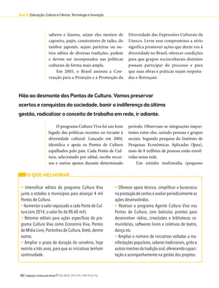 Eixo 3 l Educação, Cultura e Ciência, Tecnologia e Inovação 
saberes e fazeres, sejam eles mestres de 
capoeira, pajés, construtores de taiko, do 
tambor japonês, sejam parteiras ou ou-tros 
sábios de diversas tradições, podem 
e devem ser incorporados nas políticas 
culturais de forma mais ampla. 
Em 2005, o Brasil assinou a Con-venção 
para a Proteção e a Promoção da 
Não ao desmonte dos Pontos de Cultura. Vamos preservar 
acertos e conquistas da sociedade, banir a indiferença da última 
gestão, radicalizar o conceito de trabalho em rede, ir adiante. 
118 Coligação Unidos pelo Brasil l PSB, REDE, PPS, PPL, PRP, PHS, PSL 
Diversidade das Expressões Culturais da 
Unesco. Levar esse compromisso a sério 
significa promover ações que deem voz à 
diversidade no Brasil, oferecer condições 
para que grupos socioculturais distintos 
possam participar do processo e para 
que suas obras e práticas sejam respeita-das 
e floresçam. 
O programa Cultura Viva foi um bom 
legado das políticas recentes no tocante à 
diversidade cultural. Lançado em 2004, 
identifica e apoia os Pontos de Cultura 
espalhados pelo país. Cada Ponto de Cul-tura, 
selecionado por edital, recebe recur-sos 
e outros apoios durante determinado 
período. Observam-se integrações impor-tantes 
entre eles, unindo pessoas e grupos 
sociais. Segundo pesquisa do Instituto de 
Pesquisas Econômicas Aplicadas (Ipea), 
mais de 8 milhões de pessoas estão envol-vidas 
nessa rede. 
Um estúdio multimídia (pequeno 
O QUE MELHORAR 
• Intensificar editais do programa Cultura Viva 
junto a estados e municípios para alcançar 4 mil 
Pontos de Cultura. 
• Aumentar o valor repassado a cada Ponto de Cul-tura 
(em 2014, o valor foi de R$ 60 mil). 
• Retomar editais para ações específicas do pro-grama 
Cultura Viva como Economia Viva, Pontos 
de Mídia Livre, Pontinhos de Cultura, Areté, dentre 
outros. 
• Ampliar o prazo de duração do convênio, hoje 
restrito a três anos, para que as iniciativas tenham 
continuidade. 
• Oferecer apoio técnico, simplificar a burocracia 
na prestação de contas e avaliar periodicamente as 
ações desenvolvidas. 
• Reativar o programa Agente Cultura Viva nos 
Pontos de Cultura, com bolsistas prontos para 
desenvolver rádios, cineclubes e bibliotecas co-munitários, 
softwares livres e coletivos de teatro, 
dança etc. 
• Ampliar o número de iniciativas voltadas a ma-nifestações 
populares, saberes tradicionais, griôs e 
outros mestres da tradição oral, oferecendo capaci-tação 
e acompanhamento na gestão dos projetos. 
 