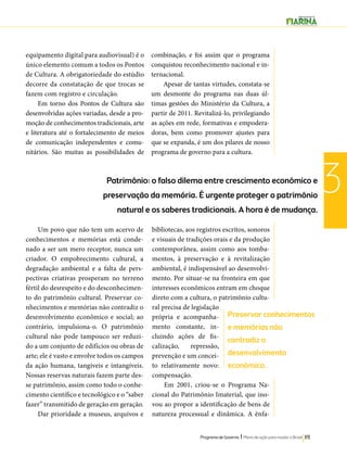 Patrimônio: o falso dilema entre crescimento econômico e 
preservação da memória. É urgente proteger o patrimônio 
natural e os saberes tradicionais. A hora é de mudança. 
Preservar conhecimentos 
e memórias não 
contradiz o 
desenvolvimento 
econômico. 
Programa de Governo l Plano de ação para mudar o Brasil 119 
3 
equipamento digital para audiovisual) é o 
único elemento comum a todos os Pontos 
de Cultura. A obrigatoriedade do estúdio 
decorre da constatação de que trocas se 
fazem com registro e circulação. 
Em torno dos Pontos de Cultura são 
desenvolvidas ações variadas, desde a pro-moção 
de conhecimentos tradicionais, arte 
e literatura até o fortalecimento de meios 
de comunicação independentes e comu-nitários. 
São muitas as possibilidades de 
combinação, e foi assim que o programa 
conquistou reconhecimento nacional e in-ternacional. 
Apesar de tantas virtudes, constata-se 
um desmonte do programa nas duas úl-timas 
gestões do Ministério da Cultura, a 
partir de 2011. Revitalizá-lo, privilegiando 
as ações em rede, formativas e empodera-doras, 
bem como promover ajustes para 
que se expanda, é um dos pilares de nosso 
programa de governo para a cultura. 
Um povo que não tem um acervo de 
conhecimentos e memórias está conde-nado 
a ser um mero receptor, nunca um 
criador. O empobrecimento cultural, a 
degradação ambiental e a falta de pers-pectivas 
criativas prosperam no terreno 
fértil do desrespeito e do desconhecimen-to 
do patrimônio cultural. Preservar co-nhecimentos 
e memórias não contradiz o 
desenvolvimento econômico e social; ao 
contrário, impulsiona-o. O patrimônio 
cultural não pode tampouco ser reduzi-do 
a um conjunto de edifícios ou obras de 
arte; ele é vasto e envolve todos os campos 
da ação humana, tangíveis e intangíveis. 
Nossas reservas naturais fazem parte des-se 
patrimônio, assim como todo o conhe-cimento 
científico e tecnológico e o “saber 
fazer” transmitido de geração em geração. 
Dar prioridade a museus, arquivos e 
bibliotecas, aos registros escritos, sonoros 
e visuais de tradições orais e da produção 
contemporânea, assim como aos tomba-mentos, 
à preservação e à revitalização 
ambiental, é indispensável ao desenvolvi-mento. 
Por situar-se na fronteira em que 
interesses econômicos entram em choque 
direto com a cultura, o patrimônio cultu-ral 
precisa de legislação 
própria e acompanha-mento 
constante, in-cluindo 
ações de fis-calização, 
repressão, 
prevenção e um concei-to 
relativamente novo: 
compensação. 
Em 2001, criou-se o Programa Na-cional 
do Patrimônio Imaterial, que ino-vou 
ao propor a identificação de bens de 
natureza processual e dinâmica. A ênfa- 
 