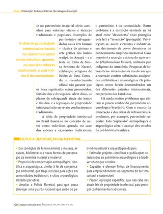 Eixo 3 l Educação, Cultura e Ciência, Tecnologia e Inovação 
se no patrimônio imaterial abriu cami-nhos 
para valorizar ofícios e técnicas 
tradicionais e populares. Exemplos de 
patrimônios salvaguar-dados 
são a arte kusiwa 
– técnica de pintura e 
arte gráfica dos índios 
wajãpi, do Amapá – e a 
festa do Círio de Nos-sa 
Senhora de Nazaré, 
celebração religiosa de 
Belém do Pará. Contu-do, 
o reconhecimento 
oficial não garante que 
os bens registrados sejam promovidos, 
fortalecidos e divulgados. Além disso, os 
planos de salvaguarda ainda são lentos 
e tímidos, e a legislação de propriedade 
intelectual não serve aos conhecimentos 
tradicionais. 
A ideia de propriedade intelectual 
no Brasil baseia-se no conceito de au-tor 
como indivíduo, quando, no caso 
dos saberes e expressões tradicionais, 
120 Coligação Unidos pelo Brasil l PSB, REDE, PPS, PPL, PRP, PHS, PSL 
o patrimônio é da comunidade. Outro 
problema é a distinção existente na lei 
atual entre “descoberta” (não protegida 
pela lei) e “invenção” (protegida). Privi-legiam- 
se, assim, cientistas e indústrias, 
em detrimento de povos detentores de 
conhecimento empírico imemorial. Caso 
notório é a secreção cutânea do sapo ver-de 
(Phyllomedusa bicolor), utilizada por 
indígenas da Amazônia. Pesquisas de la-boratórios 
internacionais revelaram que 
a secreção contém substâncias analgési-cas, 
antibióticas e imunológicas. Os prin-cípios 
ativos foram desmembrados em 
dez diferentes patentes internacionais, 
em prejuízo dos katukinas. 
Há ainda muitos problemas que afe-tam 
o pouco conhecido patrimônio ar-queológico 
brasileiro. Com o avanço da 
mineração e das obras de infraestrutura, 
perdemos, por exemplo, patrimônio ru-pestre. 
Esta “supressão” antropológica e 
arqueológica afeta o avanço dos estudos 
da pré-história brasileira. 
DETER A DESTRUIÇÃO DA MEMÓRIA 
• Dar condições de funcionamento a museus, ar-quivos, 
bibliotecas e a novas formas de preserva-ção 
da memória material e imaterial. 
• Propor lei de compensação antropológica, cien-tífica 
e arqueológica, similar à lei de compensa-ção 
ambiental, que traga recursos para ações em 
comunidades tradicionais e sítios arqueológicos 
afetados por obras. 
• Ampliar a Polícia Florestal, para que possa 
abranger uma guarda nacional que cuide do pa-trimônio 
natural e arqueológico do país. 
• Estimular projetos científicos e publicações re-lacionados 
ao patrimônio arqueológico e à biodi-versidade 
que o rodeia 
• Capacitar e oferecer linhas de financiamento 
para empreendimentos no segmento do turismo 
cultural e sustentável. 
• Propor legislação específica, que não cabe nas 
atuais leis de propriedade intelectual, para prote-ger 
conhecimentos tradicionais. 
A ideia de propriedade 
intelectual se baseia 
no conceito do autor 
como indivíduo, quando, 
no caso dos saberes 
tradicionais, o patrimô-nio 
é da comunidade. 
 