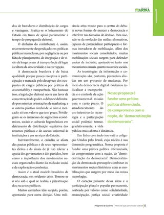 1 dos de bastidores e distribuição de cargos 
e vantagens. Pratica-se o loteamento do 
Estado em troca de apoio parlamentar e 
tempo de propaganda eleitoral. 
Nossa proposta é 
fundar uma prática 
política diferenciada, 
de compromisso com a 
nação, de “democratização 
da democracia”. 
Programa de Governo l Plano de ação para mudar o Brasil 13 
O dinheiro do contribuinte é, assim, 
recorrentemente desperdiçado em políticas 
públicas inconclusas, por negligência ou por 
falta de planejamento, de integração e de vi-são 
de longo prazo. A transparência dá lugar 
à cultura da obscuridade e da corrupção. 
A democracia brasileira é de baixa 
qualidade porque pouco receptiva à parti-cipação 
e marcada pelo desapreço dos ocu-pantes 
de cargos públicos por práticas de 
accountability e transparência. Não bastasse 
isso, a legislação eleitoral opera em favor da 
concentração do poder, o debate é delimita-do 
por estreitas orientações de marketing, e 
o sistema político confunde-se com o mer-cado: 
só tem valor o que tem preço. Privile-giam- 
se os interesses de segmentos econô-micos, 
sociais e culturais hegemônicos em 
detrimento da distribuição equitativa dos 
recursos públicos e do acesso universal às 
instituições e aos serviços do Estado. 
Inevitavelmente, o cidadão se afasta 
das pautas públicas e de seus representan-tes 
eleitos e dá sinais de já não tolerar a 
apatia dos governantes e dos partidos, bem 
como a impotência dos movimentos so-ciais 
organizados diante da exclusão social 
e da exploração econômica. 
Assim é o atual modelo brasileiro de 
democracia, em evidente crise. Tornou-se 
o véu sob o qual se realiza a privatização 
dos recursos públicos. 
Muitos caminhos têm surgido, porém, 
apontando para outra direção. Uma mili-tância 
ativa trouxe para o centro do deba-te 
novas formas de exercer a democracia e 
interferir nas tomadas de decisão. Para isso, 
vale-se da evolução das mídias alternativas, 
capazes de potencializar participação e for-mas 
inovadoras de mobilização. Além dos 
movimentos sociais consolidados, muitas 
mobilizações sociais surgem para defender 
pautas de inclusão, apoiando-se tanto nos 
mecanismos usuais quanto nas redes sociais. 
As tecnologias da informação e co-municação 
são, portanto, potenciais alia-das 
em um processo de mudança. Por 
meio da democracia digital, podemos ra-dicalizar 
a transparên-cia 
e o controle da ação 
governamental, missão 
para o curto prazo. O 
amadurecimento do 
uso intensivo de tecno-logia 
e a participação 
social poderão tornar, 
gradativamente, a vida 
pública mais aberta e dinâmica. 
Em linha com tudo isso está a coliga-ção 
Unidos pelo Brasil, cujo núcleo é sua 
dimensão programática. Nossa proposta é 
fundar uma prática política diferenciada, 
de compromisso com a nação, de “demo-cratização 
da democracia”. Democratiza-ção 
da democracia pressupõe combinar os 
movimentos sociais históricos com as mo-bilizações 
que surgem por meio das novas 
tecnologias. 
O coração pulsante dessa ideia é a 
participação plural e popular permanente, 
norteada por valores como solidariedade, 
emancipação, justiça social, criatividade 
 