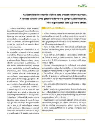 O potencial da economia criativa para crescer e criar empregos. 
A riqueza cultural como geradora de valor e competividade globais. 
Programa de Governo l Plano de ação para mudar o Brasil 121 
3 
CADEIAS CRIATIVAS 
• Realizar sistematicamente levantamentos estatísticos e estu-dos 
de cadeias, por meio de convênio com institutos e universi-dades, 
para identificar as indústrias criativas mais promissoras, 
seus gargalos e potencialidades, e usar os resultados para bali-zar 
diferentes programas e ações. 
• Inserir na escola conteúdos e metodologias criativos e desa-fiadores, 
oferecendo opções de formação profissional voltadas 
ao segmento. 
• Apoiar start-ups, com subsídios à expansão da conectivida-de, 
facilitar a aquisição de equipamentos, fiscalizar a oferta 
dos serviços de telecomunicações e promover iniciativas de 
inclusão digital. 
• Promover a inclusão produtiva dos profissionais mais vulnerá-veis 
das cadeias criativas, fornecendo-lhes os instrumentos para 
que possam oferecer produtos e serviços de maior valor agregado. 
• Disponibilizar crédito para os empreendedores criativos des-providos 
de garantias ou avalistas, por meio de bancos públicos 
e de fundos de aval que induzam o sistema financeiro a perceber 
oportunidades. 
• Criar certificação e licenciamento específicos para as indús-trias 
criativas. 
• Apoiar a atuação dos agentes criativos, diminuindo a burocra-cia 
e a tributação que incidem sobre as associações, cooperativas 
e empresas culturais, e desenvolvendo tecnologias que facilitem 
a organização em redes e coletivos. 
• Instalar estúdios equipados para o design, com condições de 
desenvolver protótipos, em cidades com vocação pós-indus-trial, 
em interface com programas federais como o Pronatec 
e outros ligados aos Ministérios da Ciência e Tecnologia e do 
Meio Ambiente. 
A economia criativa surge na esteira 
de um binômio que afetou profundamente 
a economia mundial: globalização e tecno-logias 
de informação e comunicação. Se, 
por um lado, o mercado global nunca pa-receu 
tão próximo e acessível para as em-presas, 
por outro, acelerou a concorrência 
exponencialmente. 
Pautando-se por diferenciação e va-lor 
agregado, a economia criativa, concei-to 
criado há 20 anos, tem forte vinculação 
com os direitos de propriedade intelectual, 
sendo uma fusão da economia da cultura 
(direitos autorais) com a economia do co-nhecimento 
(direitos industriais). Abrange 
artes e patrimônio, instituições culturais, 
artes visuais, artes cênicas, indústrias cul-turais 
(música, editorial, audiovisual), ga-mes, 
software, moda, design, arquitetura, 
propaganda, biotecnologia, pesquisa e de-senvolvimento. 
Definir quais desses setores 
são prioritários é exercício indispensável. 
A economia criativa não substitui a 
economia agrícola nem a industrial, mas 
complementa-as e ajuda a dinamizá-las. 
Um exemplo é a indústria da moda paulista 
(a São Paulo Fashion Week transformou-se 
na quinta maior semana de moda do mun-do), 
que abre um leque de oportunidades 
para o setor têxtil, estimulado a produzir 
tecidos arrojados e diferenciados como al-ternativa 
à concorrência na base do preço, 
já perdida na área de tecidos padronizados. 
Nossas propostas para superar o atraso. 
 