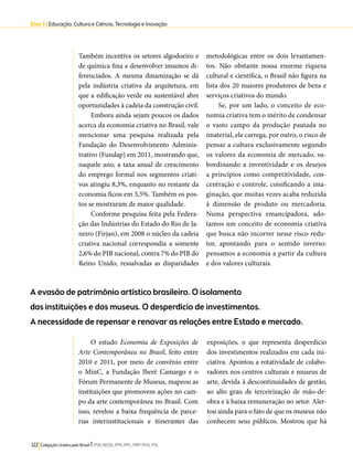 Eixo 3 l Educação, Cultura e Ciência, Tecnologia e Inovação 
Também incentiva os setores algodoeiro e 
de química fina a desenvolver insumos di-ferenciados. 
A mesma dinamização se dá 
pela indústria criativa da arquitetura, em 
que a edificação verde ou sustentável abre 
oportunidades à cadeia da construção civil. 
Embora ainda sejam poucos os dados 
acerca da economia criativa no Brasil, vale 
mencionar uma pesquisa realizada pela 
Fundação do Desenvolvimento Adminis-trativo 
(Fundap) em 2011, mostrando que, 
naquele ano, a taxa anual de crescimento 
do emprego formal nos segmentos criati-vos 
atingiu 8,3%, enquanto no restante da 
economia ficou em 5,5%. Também os pos-tos 
se mostraram de maior qualidade. 
Conforme pesquisa feita pela Federa-ção 
das Indústrias do Estado do Rio de Ja-neiro 
(Firjan), em 2008 o núcleo da cadeia 
criativa nacional correspondia a somente 
2,6% do PIB nacional, contra 7% do PIB do 
Reino Unido, ressalvadas as disparidades 
A evasão de patrimônio artístico brasileiro. O isolamento 
das instituições e dos museus. O desperdício de investimentos. 
A necessidade de repensar e renovar as relações entre Estado e mercado. 
122 Coligação Unidos pelo Brasil l PSB, REDE, PPS, PPL, PRP, PHS, PSL 
metodológicas entre os dois levantamen-tos. 
Não obstante nossa enorme riqueza 
cultural e científica, o Brasil não figura na 
lista dos 20 maiores produtores de bens e 
serviços criativos do mundo. 
Se, por um lado, o conceito de eco-nomia 
criativa tem o mérito de condensar 
o vasto campo da produção pautada no 
imaterial, ele carrega, por outro, o risco de 
pensar a cultura exclusivamente segundo 
os valores da economia de mercado, su-bordinando 
a inventividade e os desejos 
a princípios como competitividade, con-centração 
e controle, coisificando a ima-ginação, 
que muitas vezes acaba reduzida 
à dimensão de produto ou mercadoria. 
Numa perspectiva emancipadora, ado-tamos 
um conceito de economia criativa 
que busca não incorrer nesse risco redu-tor, 
apontando para o sentido inverso: 
pensamos a economia a partir da cultura 
e dos valores culturais. 
O estudo Economia de Exposições de 
Arte Contemporânea no Brasil, feito entre 
2010 e 2011, por meio de convênio entre 
o MinC, a Fundação Iberê Camargo e o 
Fórum Permanente de Museus, mapeou as 
instituições que promovem ações no cam-po 
da arte contemporânea no Brasil. Com 
isso, revelou a baixa frequência de parce-rias 
interinstitucionais e itinerantes das 
exposições, o que representa desperdício 
dos investimentos realizados em cada ini-ciativa. 
Apontou a rotatividade de colabo-radores 
nos centros culturais e museus de 
arte, devida à descontinuidades de gestão, 
ao alto grau de terceirização de mão-de-obra 
e à baixa remuneração no setor. Aler-tou 
ainda para o fato de que os museus não 
conhecem seus públicos. Mostrou que há 
 