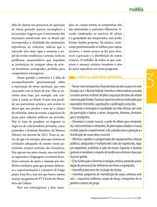 Programa de Governo l Plano de ação para mudar o Brasil 123 
3 
falta de clareza nos processos de aquisição 
de obras, gerando acervos incompletos e 
incoerentes. Sugeriu que o crescimento das 
transações envolvendo arte no Brasil não 
correspondeu à vitalidade das instituições 
expositivas; ao contrário, indicou que o 
mercado teve mais vigor e assumiu o pa-pel 
de revelar tendências e artistas. Indicou 
problemas orçamentários que impedem 
as instituições de comprar obras de artis-tas 
brasileiros consagrados, perdidas para 
compradores estrangeiros. 
Outra questão a enfrentar é a falta de 
acompanhamento governamental sobre 
a exportação de obras nacionais, que vem 
crescendo com as feiras de arte. Não se en-contra 
mais hoje, por exemplo, arte con-creta 
à venda no Brasil. O país tem perdi-do 
seu patrimônio artístico, sem avaliar os 
danos que isso produz e sem ter a chance 
de estimular, antes da evasão, a aquisição de 
peças para coleções públicas ou privadas. 
Não se trata de penalizar ou engessar os 
negócios de colecionadores privados, como 
pretendeu o Instituto Brasileiro de Museus 
(Ibram) em decreto de 2013. Trata-se, an-tes, 
de agir em sinergia, para que existam as 
condições adequadas de manter nosso pa-trimônio 
artístico próximo dos brasileiros. 
Não apenas nas artes visuais, mas em todos 
os segmentos e linguagens, os artistas brasi-leiros 
carecem de apoio e clamam por me-lhores 
condições, para que possam dedicar-se 
a experimentações e a projetos de longo 
prazo. Essa foi a área em que houve menos 
avanço nas gestões do PT à frente do Minis-tério 
da Cultura. 
Para nos restringirmos a dois exem-plos, 
no campo teatral, as companhias não 
são estimuladas a aumentar bilheterias, fi-cando 
condenadas ao universo de editais 
e à gratuidade das temporadas, sem poder 
formar fundos próprios. Na música, conti-nuam 
predominando os lobbies para captar 
recursos, e muito pouco se faz para favo-recer 
a gravação e a distribuição de outras 
criações. O trabalho de todos os que com-põem 
o mosaico artístico brasileiro é alvo 
de ações específicas em nosso programa. 
A VEZ E A VOZ DOS ARTISTAS 
• Tornar mais transparente o fluxo de obras de arte no país, em cola-boração 
com a Receita Federal. Incentivar colecionadores privados 
a manter acervos no Brasil. Ampliar a aquisição de obras de artistas 
nacionais pelo Estado. Favorecer parcerias entre as instituições para 
exposições itinerantes, coproduções e publicações conjuntas. 
• Fomentar a renovação e a qualidade nas artes cênicas, por meio 
de premiações e bolsas a atores, dançarinos, diretores, dramatur-gos 
e coreógrafos. 
• Dinamizar a criação musical, a partir de editais para composito-res, 
instrumentistas e intérpretes; de premiações voltadas à música 
erudita, popular e experimental; e de subsídios para a gravação e a 
distribuição de novas obras musicais. 
• Otimizar a gestão e a programação dos equipamentos culturais 
públicos, adequando e multiplicando salas de espetáculos, espa-ços 
expositivos, auditórios e salas de ensaio. Capacitar e atualizar 
gestores e servidores a respeito de tendências artísticas e boas prá-ticas 
em gestão. 
• Criar fundos para o fomento à inovação artística, prevendo arreca-dação 
de percentual das bilheterias de shows e espetáculos. 
• Intensificar percursos de circulação de artistas. 
• Incentivar programas de manutenção de corpus artísticos está-veis 
− orquestras sinfônicas, corpos de dança, companhias de re-pertório 
e teatros de grupo. 
 