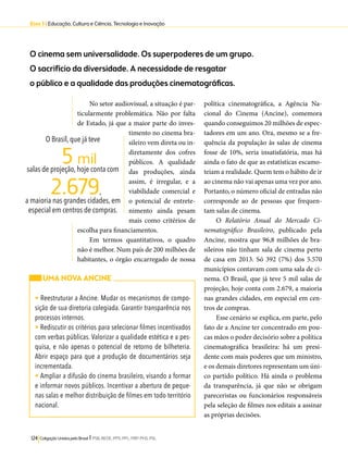 Eixo 3 l Educação, Cultura e Ciência, Tecnologia e Inovação 
O cinema sem universalidade. Os superpoderes de um grupo. 
O sacrifício da diversidade. A necessidade de resgatar 
o público e a qualidade das produções cinematográficas. 
No setor audiovisual, a situação é par-ticularmente 
problemática. Não por falta 
de Estado, já que a maior parte do inves-timento 
no cinema bra-sileiro 
vem direta ou in-diretamente 
O Brasil, que já teve 
5 mil 
2.679, 
salas de projeção, hoje conta com 
a maioria nas grandes cidades, em 
especial em centros de compras. 
124 Coligação Unidos pelo Brasil l PSB, REDE, PPS, PPL, PRP, PHS, PSL 
dos cofres 
públicos. A qualidade 
das produções, ainda 
assim, é irregular, e a 
viabilidade comercial e 
o potencial de entrete-nimento 
ainda pesam 
mais como critérios de 
escolha para financiamentos. 
Em termos quantitativos, o quadro 
não é melhor. Num país de 200 milhões de 
habitantes, o órgão encarregado de nossa 
política cinematográfica, a Agência Na-cional 
do Cinema (Ancine), comemora 
quando conseguimos 20 milhões de espec-tadores 
em um ano. Ora, mesmo se a fre-quência 
da população às salas de cinema 
fosse de 10%, seria insatisfatória, mas há 
ainda o fato de que as estatísticas escamo-teiam 
a realidade. Quem tem o hábito de ir 
ao cinema não vai apenas uma vez por ano. 
Portanto, o número oficial de entradas não 
corresponde ao de pessoas que frequen-tam 
salas de cinema. 
O Relatório Anual do Mercado Ci-nematográfico 
Brasileiro, publicado pela 
Ancine, mostra que 96,8 milhões de bra-sileiros 
não tinham sala de cinema perto 
de casa em 2013. Só 392 (7%) dos 5.570 
municípios contavam com uma sala de ci-nema. 
O Brasil, que já teve 5 mil salas de 
projeção, hoje conta com 2.679, a maioria 
nas grandes cidades, em especial em cen-tros 
de compras. 
Esse cenário se explica, em parte, pelo 
fato de a Ancine ter concentrado em pou-cas 
mãos o poder decisório sobre a política 
cinematográfica brasileira: há um presi-dente 
com mais poderes que um ministro, 
e os demais diretores representam um úni-co 
partido político. Há ainda o problema 
da transparência, já que não se obrigam 
pareceristas ou funcionários responsáveis 
pela seleção de filmes nos editais a assinar 
as próprias decisões. 
UMA NOVA ANCINE 
• Reestruturar a Ancine. Mudar os mecanismos de compo-sição 
de sua diretoria colegiada. Garantir transparência nos 
processos internos. 
• Rediscutir os critérios para selecionar filmes incentivados 
com verbas públicas. Valorizar a qualidade estética e a pes-quisa, 
e não apenas o potencial de retorno de bilheteria. 
Abrir espaço para que a produção de documentários seja 
incrementada. 
• Ampliar a difusão do cinema brasileiro, visando a formar 
e informar novos públicos. Incentivar a abertura de peque-nas 
salas e melhor distribuição de filmes em todo território 
nacional. 
 