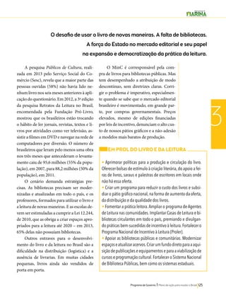 O desafio de usar o livro de novas maneiras. A falta de bibliotecas. 
A força do Estado no mercado editorial e seu papel 
na expansão e democratização da prática da leitura. 
Programa de Governo l Plano de ação para mudar o Brasil 125 
3 
A pesquisa Públicos de Cultura, reali-zada 
em 2013 pelo Serviço Social do Co-mércio 
(Sesc), revela que a maior parte das 
pessoas ouvidas (58%) não havia lido ne-nhum 
livro nos seis meses anteriores à apli-cação 
do questionário. Em 2012, a 3ª edição 
da pesquisa Retratos da Leitura no Brasil, 
encomendada pela Fundação Pró-Livro, 
mostrou que os brasileiros estão trocando 
o hábito de ler jornais, revistas, textos e li-vros 
por atividades como ver televisão, as-sistir 
a filmes em DVD e navegar na rede de 
computadores por diversão. O número de 
brasileiros que leram pelo menos uma obra 
nos três meses que antecederam o levanta-mento 
caiu de 95,6 milhões (55% da popu-lação), 
em 2007, para 88,2 milhões (50% da 
população), em 2011. 
O cenário demanda estratégias pre-cisas. 
As bibliotecas precisam ser moder-nizadas 
e atualizadas em todo o país, e os 
professores, formados para utilizar o livro e 
a leitura de novas maneiras. E as escolas de-vem 
ser estimuladas a cumprir a Lei 12.244, 
de 2010, que as obriga a criar espaços apro-priados 
para a leitura até 2020 – em 2013, 
65% delas não possuíam bibliotecas. 
Outros entraves para o desenvolvi-mento 
do livro e da leitura no Brasil são a 
dificuldade na distribuição (logística) e a 
ausência de livrarias. Em muitas cidades 
pequenas, livros ainda são vendidos de 
porta em porta. 
O MinC é corresponsável pela com-pra 
de livros para bibliotecas públicas. Mas 
tem desempenhado a atribuição de modo 
descontínuo, sem diretrizes claras. Corri-gir 
o problema é imperativo, especialmen-te 
quando se sabe que o mercado editorial 
brasileiro é movimentado, em grande par-te, 
por compras governamentais. Preços 
elevados, mesmo de edições financiadas 
por leis de incentivo, denunciam o alto cus-to 
de nossos pátios gráficos e a não-adesão 
a modelos mais baratos de produção. 
EM PROL DO LIVRO E DA LEITURA 
• Aprimorar políticas para a produção e circulação do livro. 
Oferecer bolsas de estímulo à criação literária, do apoio a fei-ras 
de livros, saraus e palestras de escritores em locais onde 
não há essa oferta. 
• Criar um programa para reduzir o custo dos livros e subsi-diar 
o pátio gráfico nacional, na forma de aumento da oferta, 
da distribuição e da qualidade dos livros. 
• Fomentar a prática leitora. Ampliar o programa de Agentes 
de Leitura nas comunidades. Implantar Casas de Leitura e bi-bliotecas 
circulantes em todo o país, premiando e divulgan-do 
práticas bem-sucedidas de incentivo à leitura. Fortalecer o 
Programa Nacional de Incentivo à Leitura (Proler). 
• Apoiar as bibliotecas públicas e comunitárias. Modernizar 
espaços e atualizar acervos. Criar um fundo direto para a aqui-sição 
de publicações e equipamentos e para a viabilização de 
cursos e programação cultural. Fortalecer o Sistema Nacional 
de Biblioteca Públicas, bem como os sistemas estaduais. 
 