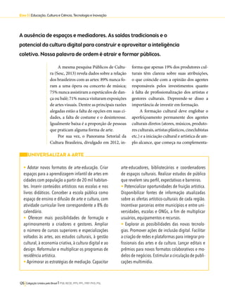Eixo 3 l Educação, Cultura e Ciência, Tecnologia e Inovação 
A ausência de espaços e mediadores. As saídas tradicionais e o 
potencial da cultura digital para construir e aproveitar a inteligência 
coletiva. Nossa palavra de ordem é atrair e formar públicos. 
A mesma pesquisa Públicos de Cultu-ra 
(Sesc, 2013) revela dados sobre a relação 
dos brasileiros com as artes: 89% nunca fo-ram 
a uma ópera ou concerto de música; 
75% nunca assistiram a espetáculos de dan-ça 
ou balé; 71% nunca visitaram exposições 
de artes visuais. Dentre as principais razões 
alegadas estão a falta de opções em suas ci-dades, 
a falta de costume e o desinteresse. 
Igualmente baixa é a proporção de pessoas 
que praticam alguma forma de arte. 
Por sua vez, o Panorama Setorial da 
Cultura Brasileira, divulgado em 2012, in-forma 
126 Coligação Unidos pelo Brasil l PSB, REDE, PPS, PPL, PRP, PHS, PSL 
que apenas 19% dos produtores cul-turais 
têm clareza sobre suas atribuições, 
o que coincide com a opinião dos agentes 
responsáveis pelos investimentos quanto 
à falta de profissionalização dos artistas e 
gestores culturais. Depreende-se disso a 
importância de investir em formação. 
A formação cultural deve englobar o 
aperfeiçoamento permanente dos agentes 
culturais diretos (atores, músicos, produto-res 
culturais, artistas plásticos, cineclubistas 
etc.) e a iniciação cultural e artística de am-plo 
alcance, que começa na complementa- 
UNIVERSALIZAR A ARTE 
• Adotar novos formatos de arte-educação. Criar 
espaços para a aprendizagem infantil de artes em 
cidades com população a partir de 20 mil habitan-tes. 
Inserir conteúdos artísticos nas escolas e nos 
livros didáticos. Conceber a escola pública como 
espaço de ensino e difusão de arte e cultura, com 
atividade curricular livre correspondente a 8% do 
calendário. 
• Oferecer mais possibilidades de formação e 
aprimoramento a criadores e gestores. Ampliar 
o número de cursos superiores e especializações 
voltados às artes, aos estudos culturais, à gestão 
cultural, à economia criativa, à cultura digital e ao 
design. Reformular e multiplicar os programas de 
residência artística. 
• Aprimorar as estratégias de mediação. Capacitar 
arte-educadores, bibliotecários e coordenadores 
de espaços culturais. Realizar estudos de público 
que revelem seu perfil, expectativas e barreiras. 
• Potencializar oportunidades de fruição artística. 
Disponibilizar fontes de informação atualizadas 
sobre as ofertas artístico-culturais de cada região. 
Incentivar parcerias entre municípios e entre uni-versidades, 
escolas e ONGs, a fim de multiplicar 
usuários, equipamentos e recursos. 
• Explorar as possibilidades das novas tecnolo-gias. 
Promover ações de inclusão digital. Facilitar 
a criação de redes e plataformas para integrar pro-fissionais 
das artes e da cultura. Lançar editais e 
prêmios para novos formatos colaborativos e mo-delos 
de negócios. Estimular a circulação de publi-cações 
multimídia. 
 