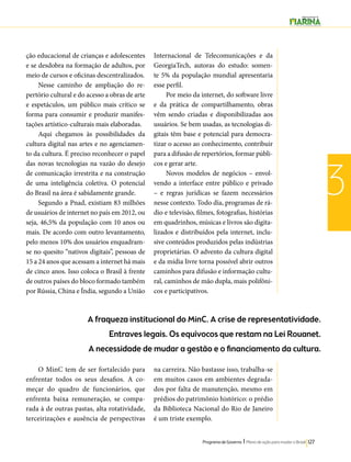 A fraqueza institucional do MinC. A crise de representatividade. 
Entraves legais. Os equívocos que restam na Lei Rouanet. 
A necessidade de mudar a gestão e o financiamento da cultura. 
Programa de Governo l Plano de ação para mudar o Brasil 127 
3 
ção educacional de crianças e adolescentes 
e se desdobra na formação de adultos, por 
meio de cursos e oficinas descentralizados. 
Nesse caminho de ampliação do re-pertório 
cultural e do acesso a obras de arte 
e espetáculos, um público mais crítico se 
forma para consumir e produzir manifes-tações 
artístico-culturais mais elaboradas. 
Aqui chegamos às possibilidades da 
cultura digital nas artes e no agenciamen-to 
da cultura. É preciso reconhecer o papel 
das novas tecnologias na vazão do desejo 
de comunicação irrestrita e na construção 
de uma inteligência coletiva. O potencial 
do Brasil na área é sabidamente grande. 
Segundo a Pnad, existiam 83 milhões 
de usuários de internet no país em 2012, ou 
seja, 46,5% da população com 10 anos ou 
mais. De acordo com outro levantamento, 
pelo menos 10% dos usuários enquadram-se 
no quesito “nativos digitais”, pessoas de 
15 a 24 anos que acessam a internet há mais 
de cinco anos. Isso coloca o Brasil à frente 
de outros países do bloco formado também 
por Rússia, China e Índia, segundo a União 
Internacional de Telecomunicações e da 
GeorgiaTech, autoras do estudo: somen-te 
5% da população mundial apresentaria 
esse perfil. 
Por meio da internet, do software livre 
e da prática de compartilhamento, obras 
vêm sendo criadas e disponibilizadas aos 
usuários. Se bem usadas, as tecnologias di-gitais 
têm base e potencial para democra-tizar 
o acesso ao conhecimento, contribuir 
para a difusão de repertórios, formar públi-cos 
e gerar arte. 
Novos modelos de negócios – envol-vendo 
a interface entre público e privado 
– e regras jurídicas se fazem necessários 
nesse contexto. Todo dia, programas de rá-dio 
e televisão, filmes, fotografias, histórias 
em quadrinhos, músicas e livros são digita-lizados 
e distribuídos pela internet, inclu-sive 
conteúdos produzidos pelas indústrias 
proprietárias. O advento da cultura digital 
e da mídia livre torna possível abrir outros 
caminhos para difusão e informação cultu-ral, 
caminhos de mão dupla, mais polifôni-cos 
e participativos. 
O MinC tem de ser fortalecido para 
enfrentar todos os seus desafios. A co-meçar 
do quadro de funcionários, que 
enfrenta baixa remuneração, se compa-rada 
à de outras pastas, alta rotatividade, 
terceirizações e ausência de perspectivas 
na carreira. Não bastasse isso, trabalha-se 
em muitos casos em ambientes degrada-dos 
por falta de manutenção, mesmo em 
prédios do patrimônio histórico: o prédio 
da Biblioteca Nacional do Rio de Janeiro 
é um triste exemplo. 
 