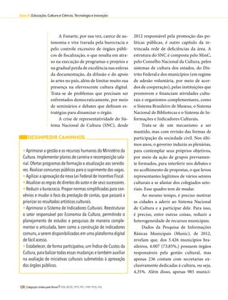 Eixo 3 l Educação, Cultura e Ciência, Tecnologia e Inovação 
A Funarte, por sua vez, carece de au-tonomia 
e vive travada pela burocracia e 
pelo controle excessivo de órgãos públi-cos 
de fiscalização, o que resulta em atra-so 
na execução de programas e projetos e 
na gradual perda de excelência nas esferas 
da documentação, da difusão e do apoio 
às artes no país, além de limitar muito sua 
presença na efervescente cultura digital. 
Trata-se de problemas que precisam ser 
enfrentados democraticamente, por meio 
de seminários e debates que definam es-tratégias 
para dinamizar o órgão. 
A crise de representatividade do Sis-tema 
Nacional de Cultura (SNC), desde 
128 Coligação Unidos pelo Brasil l PSB, REDE, PPS, PPL, PRP, PHS, PSL 
2012 responsável pela promoção das po-líticas 
públicas, é outro capítulo da in-trincada 
rede de deficiências da área. A 
estrutura do SNC é composta pelo MinC, 
pelo Conselho Nacional da Cultura, pelos 
sistemas de cultura dos estados, do Dis-trito 
Federal e dos municípios (em regime 
de adesão voluntária, por meio de acor-dos 
de cooperação), pelas instituições que 
promovem e financiam atividades cultu-rais 
e organismos complementares, como 
o Sistema Brasileiro de Museus, o Sistema 
Nacional de Bibliotecas e o Sistema de In-formações 
e Indicadores Culturais. 
Trata-se de um mecanismo a ser 
mantido, mas com revisão das formas de 
participação da sociedade civil. Nos últi-mos 
anos, o governo induziu as plenárias, 
para contemplar seus próprios objetivos, 
por meio da ação de grupos previamen-te 
formados, para interferir nos debates e 
no acolhimento de propostas, o que levou 
representantes legítimos de vários setores 
culturais a se afastar dos colegiados seto-riais. 
Esse quadro tem de mudar. 
Ao mesmo tempo, é preciso motivar 
as cidades a aderir ao Sistema Nacional 
de Cultura e a participar dele. Para isso, 
é preciso, entre outras coisas, reduzir a 
heterogeneidade de recursos municipais. 
Dados da Pesquisa de Informações 
Básicas Municipais (Munic), de 2012, 
revelam que, dos 5.426 municípios bra-sileiros, 
4.007 (73,85%,) possuem órgãos 
responsáveis pela gestão cultural, mas 
apenas 236 contam com secretarias ex-clusivamente 
dedicadas à cultura, ou seja, 
4,35%. Além disso, apenas 985 municí- 
DESIMPEDIR CAMINHOS 
• Aprimorar a gestão e os recursos humanos do Ministério da 
Cultura. Implementar planos de carreira e recomposição sala-rial. 
Ofertar programas de formação e atualização aos servido-res. 
Realizar concursos públicos para o suprimento das vagas. 
• Agilizar a aprovação da nova Lei Federal de Incentivo Fiscal. 
• Atualizar as regras de direitos do autor e de seus sucessores. 
• Reduzir a burocracia. Propor normas simplificadas para con-vênios 
e mudar o foco da prestação de contas, que passará a 
priorizar os resultados artísticos-culturais. 
• Aprimorar o Sistema de Indicadores Culturais. Reestruturar 
o setor responsável por Economia da Cultura, permitindo o 
planejamento de estudos e pesquisas de maneira comple-mentar 
e articulada, bem como a construção de indicadores 
comuns, a serem disponibilizados em uma plataforma digital 
de fácil acesso. 
• Estabelecer, de forma participativa, um Índice de Custos da 
Cultura, para balizar todas essas mudanças e também auxiliar 
na avaliação de iniciativas culturais submetidas à aprovação 
dos órgãos públicos. 
 