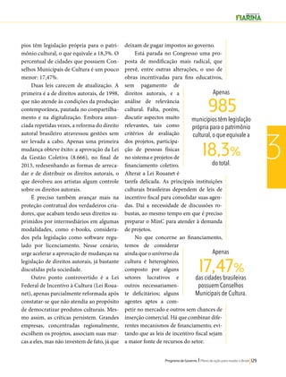 Apenas 
985 
municípios têm legislação 
própria para o patrimônio 
cultural, o que equivale a 
do total. 18,3% 
17,47% 
Programa de Governo l Plano de ação para mudar o Brasil 129 
3 
pios têm legislação própria para o patri-mônio 
cultural, o que equivale a 18,3%. O 
percentual de cidades que possuem Con-selhos 
Municipais de Cultura é um pouco 
menor: 17,47%. 
Duas leis carecem de atualização. A 
primeira é a de direitos autorais, de 1998, 
que não atende às condições da produção 
contemporânea, pautada no compartilha-mento 
e na digitalização. Embora anun-ciada 
repetidas vezes, a reforma do direito 
autoral brasileiro atravessou gestões sem 
ser levada a cabo. Apenas uma primeira 
mudança obteve êxito: a aprovação da Lei 
da Gestão Coletiva (8.666), no final de 
2013, redesenhando as formas de arreca-dar 
e de distribuir os direitos autorais, o 
que devolveu aos artistas algum controle 
sobre os direitos autorais. 
É preciso também avançar mais na 
proteção contratual dos verdadeiros cria-dores, 
que acabam tendo seus direitos su-primidos 
por intermediários em algumas 
modalidades, como e-books, considera-dos 
pela legislação como software regu-lado 
por licenciamento. Nesse cenário, 
urge acelerar a aprovação de mudanças na 
legislação de direitos autorais, já bastante 
discutidas pela sociedade. 
Outro ponto controvertido é a Lei 
Federal de Incentivo à Cultura (Lei Roua-net), 
apenas parcialmente reformada após 
constatar-se que não atendia ao propósito 
de democratizar produtos culturais. Mes-mo 
assim, as críticas persistem. Grandes 
empresas, concentradas regionalmente, 
escolhem os projetos, associam suas mar-cas 
a eles, mas não investem de fato, já que 
deixam de pagar impostos ao governo. 
Está parada no Congresso uma pro-posta 
de modificação mais radical, que 
prevê, entre outras alterações, o uso de 
obras incentivadas para fins educativos, 
sem pagamento de 
direitos autorais, e a 
análise de relevância 
cultural. Falta, porém, 
discutir aspectos muito 
relevantes, tais como 
critérios de avaliação 
dos projetos, participa-ção 
de pessoas físicas 
no sistema e projetos de 
financiamento coletivo. 
Alterar a Lei Rouanet é 
tarefa delicada. As principais instituições 
culturais brasileiras dependem de leis de 
incentivo fiscal para consolidar suas agen-das. 
Daí a necessidade de discussões ro-bustas, 
ao mesmo tempo em que é preciso 
preparar o MinC para atender à demanda 
de projetos. 
No que concerne ao financiamento, 
temos de considerar 
ainda que o universo da 
cultura é heterogêneo, 
composto por alguns 
setores lucrativos e 
outros necessariamen-te 
deficitários; alguns 
agentes aptos a com-petir 
no mercado e outros sem chances de 
inserção comercial. Há que combinar dife-rentes 
mecanismos de financiamento, evi-tando 
que as leis de incentivo fiscal sejam 
a maior fonte de recursos do setor. 
Apenas 
das cidades brasileiras 
possuem Conselhos 
Municipais de Cultura. 
 