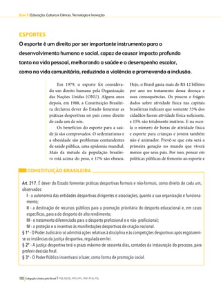 Eixo 3 l Educação, Cultura e Ciência, Tecnologia e Inovação 
ESPORTES 
O esporte é um direito por ser importante instrumento para o 
desenvolvimento humano e social, capaz de causar impacto profundo 
tanto na vida pessoal, melhorando a saúde e o desempenho escolar, 
como na vida comunitária, reduzindo a violência e promovendo a inclusão. 
Em 1979, o esporte foi considera-do 
um direito humano pela Organização 
das Nações Unidas (ONU). Alguns anos 
depois, em 1988, a Constituição Brasilei-ra 
declarou dever do Estado fomentar as 
práticas desportivas no país como direito 
de cada um de nós. 
Os benefícios do esporte para a saú-de 
já são comprovados. O sedentarismo e 
a obesidade são problemas contundentes 
de saúde pública, uma epidemia mundial. 
Mais da metade da população brasilei-ra 
está acima do peso, e 17% são obesos. 
130 Coligação Unidos pelo Brasil l PSB, REDE, PPS, PPL, PRP, PHS, PSL 
Hoje, o Brasil gasta mais de R$ 12 bilhões 
por ano no tratamento dessa doença e 
suas consequências. Os poucos e frágeis 
dados sobre atividade física nas capitais 
brasileiras indicam que somente 33% dos 
cidadãos fazem atividade física suficiente, 
e 15% são totalmente inativos. E na esco-la 
o número de horas de atividade física 
e esporte para crianças e jovens também 
não é animador. Prevê-se que esta será a 
primeira geração no mundo que viverá 
menos que seus pais. Por isso, pensar em 
políticas públicas de fomento ao esporte e 
CONSTITUIÇÃO BRASILEIRA 
Art. 217. É dever do Estado fomentar práticas desportivas formais e não-formais, como direito de cada um, 
observados: 
I - a autonomia das entidades desportivas dirigentes e associações, quanto a sua organização e funciona-mento; 
II - a destinação de recursos públicos para a promoção prioritária do desporto educacional e, em casos 
específicos, para a do desporto de alto rendimento; 
III - o tratamento diferenciado para o desporto profissional e o não- profissional; 
IV - a proteção e o incentivo às manifestações desportivas de criação nacional. 
§ 1º - O Poder Judiciário só admitirá ações relativas à disciplina e às competições desportivas após esgotarem-se 
as instâncias da justiça desportiva, regulada em lei. 
§ 2º - A justiça desportiva terá o prazo máximo de sessenta dias, contados da instauração do processo, para 
proferir decisão final. 
§ 3º - O Poder Público incentivará o lazer, como forma de promoção social. 
 