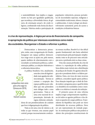 Eixo 1 l Estado e Democracia de Alta Intensidade 
e sustentabilidade. Isso implica o engaja-mento 
na luta por igualdade qualificada, 
que reconheça a diversidade étnica, de gê-nero, 
de orientação sexual e de credo re-ligioso, 
combatendo toda forma de discri-minação. 
Valoriza ainda a participação de 
513 
390 
14 Coligação Unidos pelo Brasil l PSB, REDE, PPS, PPL, PRP, PHS, PSL 
populações vulneráveis, pessoas portado-ras 
de necessidades especiais, indígenas e 
comunidades tradicionais, idosos, crianças 
e adolescentes. A meta é atingir um desen-volvimento 
sustentável, porta de acesso a 
condições civilizatórias básicas. 
A crise de representação. A lógica perversa do financiamento de campanha. 
A apropriação da política por interesses econômicos como matriz 
dos escândalos. Reorganizar o Estado e reformar a política. 
Democratizar a democracia pressu-põe, 
então, uma reorganização do Estado. 
Inaugurar um espaço político democrá-tico 
exige rever as ações em, pelo menos, 
quatro âmbitos de relacionamento com a 
sociedade: as instituições políticas, a admi-nistração 
pública, as relações federativas e 
a soberania democrática. 
A política brasileira vive, atualmente, 
uma das crises de legitimi-dade 
mais agudas da rede-mocratização. 
Tornou-se 
comum a ocupação dos 
espaços públicos por cida-dãos 
que não pretendem 
mais delegar tudo a seus 
governantes. Trata-se de 
uma crise nacional de re-presentação, 
derivada de 
regras eleitorais estimula-doras 
de um presidencialismo de coalizão 
que leva à oligarquização da política. 
Trata-se de uma crise de valores e, de 
todas as que vivemos, essa assume papel 
central, porque necessariamente condicio-na 
nossas escolhas. Resolvê-la é tão difícil 
quanto fundamental: não basta substituir 
a representação pela participação simples-mente; 
trata-se de procurar uma articula-ção 
nova e profunda entre as duas coisas. 
Uma das causas profundas da crise de 
valores é a reprodução da velha política. 
Seus efeitos mais visíveis são a distribuição 
de pedaços do Estado. Os agentes dessa ló-gica 
são o presidente eleito e os líderes par-tidários. 
Estes, em troca de mais recursos 
públicos, concedem àquele apoio político. 
Essa situação impede que o chefe de Esta-do 
realize o programa para o qual foi eleito 
e se desdobra em escândalos como o men-salão 
e os relativos à emenda da reeleição. 
O primeiro passo de uma reforma 
implica exigir comportamento republica-no 
de todos os agentes políticos e dos de-mais 
ocupantes de cargos públicos. O pre-sidente 
da República não pode ser mero 
distribuidor de recursos públicos. Deve 
ser um representante da vontade popu-lar. 
As instituições públicas não podem se 
afastar dos princípios constitucionais de 
Das 
campanhas mais caras 
para uma vaga na 
Câmara em 2010, 
tiveram sucesso. 
 