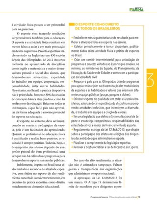 O ESPORTE COMO DIREITO 
DE TODOS OS BRASILEIROS 
• Estabelecer metas quantitativas e de resultado para me-lhorar 
a atividade física e o esporte nas escolas. 
• Coletar periodicamente e tornar disponíveis publica-mente 
dados sobre atividade física e prática de esportes 
no Brasil. 
• Criar um comitê interministerial para articulação de 
programas e projetos voltados ao Esporte que envolva, no 
mínimo, os ministérios do Esporte, do Planejamento, da 
Educação, da Saúde e de Cidades e conte com a participa-ção 
da sociedade civil. 
• Preparar o país para as Olimpíadas criando programas 
para apoiar municípios na disseminação das modalidades 
de esportes e as habilidades e valores que criam em dife-rentes 
espaços públicos (praças, parques e clubes). 
• Oferecer esporte de qualidade em todas as escolas bra-sileiras, 
valorizando a importância da disciplina e promo-vendo 
atividades inclusivas, que incentivem a diversida-de, 
o trabalho em equipe e a criação de valores. 
• Ter uma legislação que defina o Sistema Nacional de Es-porte 
e estabeleça competências, responsabilidades dos 
entes federativos e meios de financiamento do esporte. 
• Regulamentar o artigo da Lei 12.868/2013, que dispõe 
sobre a participação dos atletas nas eleições dos dirigen-tes 
das entidades que administram o esporte. 
• Fiscalizar o cumprimento da legislação esportiva. 
• Renovar e desburocratizar a Lei de Incentivo ao Esporte. 
Programa de Governo l Plano de ação para mudar o Brasil 131 
3 
à atividade física passou a ser primordial 
para os governos. 
O esporte vem trazendo resultados 
surpreendentes também para a educação. 
O esporte e a atividade física resultam em 
menos faltas a aulas e em mais pontuação 
em testes cognitivos. Projeto esportivo im-plementado 
na Inglaterra em 450 escolas 
depois das Olimpíadas de 2012 mostrou 
melhoria no aprendizado de disciplinas 
como inglês e matemática e maior desen-voltura 
pessoal e social dos alunos, que 
desenvolveram autoestima, capacidade 
de trabalho em equipe, cooperação, res-ponsabilidade, 
entre outras habilidades. 
No entanto, no Brasil, a prática desportiva 
não é prioridade. Somente 30% das escolas 
de educação básica têm quadras, e não há 
professores de educação física em todas as 
instituições, o que faz o país não aprovei-tar 
da forma adequada o enorme potencial 
do esporte na educação. 
O esporte, no entanto, deve ser incor-porado 
ao contexto pedagógico da esco-la, 
pois é um facilitador do aprendizado. 
Quando o profissional de educação física 
é qualificado e realiza bons projetos, o re-sultado 
é sempre positivo. Todavia, hoje, o 
desempenho dos alunos depende do em-penho 
pessoal do bom profissional, uma 
vez que não há estímulos e programas para 
desenvolver o esporte nas escolas públicas. 
Infelizmente, impera no Brasil uma vi-são 
limitada e acessória da atividade espor-tiva, 
com ênfase no esporte de alto rendi-mento, 
concebido como entretenimento, em 
prejuízo da prática esportiva como direito, 
notadamente na dimensão educacional. 
No caso do alto rendimento, a situa-ção 
não é animadora tampouco. Faltam 
gestão e transparência das organizações 
que administram o esporte nacional. 
A aprovação da Lei 12.868/2013 foi 
um marco. O Artigo 19 determinou li-mite 
de mandatos para dirigentes espor- 
 