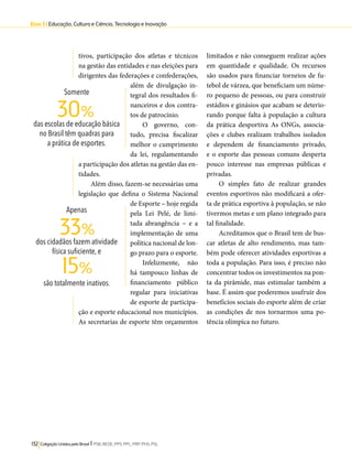 Eixo 3 l Educação, Cultura e Ciência, Tecnologia e Inovação 
tivos, participação dos atletas e técnicos 
na gestão das entidades e nas eleições para 
dirigentes das federações e confederações, 
além de divulgação in-tegral 
dos resultados fi-nanceiros 
30% 
33% 
15% 
132 Coligação Unidos pelo Brasil l PSB, REDE, PPS, PPL, PRP, PHS, PSL 
e dos contra-tos 
de patrocínio. 
O governo, con-tudo, 
precisa fiscalizar 
melhor o cumprimento 
da lei, regulamentando 
a participação dos atletas na gestão das en-tidades. 
Além disso, fazem-se necessárias uma 
legislação que defina o Sistema Nacional 
de Esporte – hoje regida 
pela Lei Pelé, de limi-tada 
abrangência − e a 
implementação de uma 
política nacional de lon-go 
prazo para o esporte. 
Infelizmente, não 
há tampouco linhas de 
financiamento público 
regular para iniciativas 
de esporte de participa-ção 
e esporte educacional nos municípios. 
As secretarias de esporte têm orçamentos 
limitados e não conseguem realizar ações 
em quantidade e qualidade. Os recursos 
são usados para financiar torneios de fu-tebol 
de várzea, que beneficiam um núme-ro 
pequeno de pessoas, ou para construir 
estádios e ginásios que acabam se deterio-rando 
porque falta à população a cultura 
da prática desportiva As ONGs, associa-ções 
e clubes realizam trabalhos isolados 
e dependem de financiamento privado, 
e o esporte das pessoas comuns desperta 
pouco interesse nas empresas públicas e 
privadas. 
O simples fato de realizar grandes 
eventos esportivos não modificará a ofer-ta 
de prática esportiva à população, se não 
tivermos metas e um plano integrado para 
tal finalidade. 
Acreditamos que o Brasil tem de bus-car 
atletas de alto rendimento, mas tam-bém 
pode oferecer atividades esportivas a 
toda a população. Para isso, é preciso não 
concentrar todos os investimentos na pon-ta 
da pirâmide, mas estimular também a 
base. É assim que poderemos usufruir dos 
benefícios sociais do esporte além de criar 
as condições de nos tornarmos uma po-tência 
olímpica no futuro. 
Somente 
das escolas de educação básica 
no Brasil têm quadras para 
a prática de esportes. 
Apenas 
dos cidadãos fazem atividade 
física suficiente, e 
são totalmente inativos. 
 