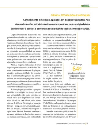 CIÊNCIA, TECNOLOGIA E INOVAÇÃO 
Conhecimento e inovação, apoiados em dispositivos digitais, não 
são só dimensões setoriais da vida contemporânea, mas condição básica 
para atender a desejos e demandas sociais usando cada vez menos recursos. 
O Brasil ocupa 
64ª- 
posição numa lista de 
142 países no Índice 
Global de Inovação. 
Programa de Governo l Plano de ação para mudar o Brasil 133 
3 
Os principais motores da economia nos 
países industrializados são a educação, o co-nhecimento 
científico e tecnológico, e a ino-vação 
nas diferentes dimensões da vida do 
país. Nesses países, a Educação Básica é uni-versal 
e de boa qualidade, e grande parcela 
da população tem possibilidade de acesso 
ao ensino superior. As melhores universida-des 
disputam os professores e pesquisadores 
mais qualificados e, em consequência, são 
disputadas pelos melhores estudantes. 
Além de preparar profissionais de nível 
superior para o mercado de trabalho, for-mam 
pesquisadores nos cursos de pós-gra-duação 
e realizam atividades de pesquisa. 
São os conhecimentos gerados nas univer-sidades, 
nos institutos de pesquisa e nas em-presas 
que propulsionam o desenvolvimento 
econômico e social desses países e mantêm a 
competitividade de sua economia. 
A formação pós-graduada e a pesquisa 
científica e tecnológica em tempo integral 
nas universidades são muito recentes no 
Brasil, tendo sido implementadas somen-te 
na década de 1960. Desde então, nosso 
sistema de Ciência, Tecnologia e Inovação 
(CT&I) − composto por universidades, cen-tros 
de pesquisa, institutos tecnológicos e 
agências de fomento federais e estaduais − 
cresceu e sofisticou-se. Porém, isso ocorreu 
de maneira desordenada, sem continuidade 
e sem articulação das políticas públicas, com 
irregularidade e insuficiência de recursos, 
resultando em grandes disparidades regio-nais 
e pouca inserção no sistema produtivo. 
A comunidade científica nacional e in-ternacional 
reconhece o período de 2003 a 
2004 teve o maior avanço na gestão do Mi-nistério 
da Ciência, Tecnologia e Inovação 
(MCTI). Duas iniciativas se mostraram es-senciais 
para alavancar CT&I no país: a de-finição 
de uma política 
nacional para a área, em 
2004, e a implementa-ção 
do Plano de Ação de 
CT&I (Pacti), em 2007. 
As duas resultaram 
de amplos debates, tan-to 
no âmbito do próprio 
governo como deste com entidades repre-sentativas, 
com a participação do Conselho 
Nacional de Ciência e Tecnologia (CCT). 
Esse movimento acabou por gerar aumento 
dos recursos financeiros federais para o se-tor, 
com destaque para o Fundo Nacional de 
Desenvolvimento Científico e Tecnológico 
(FNDCT), formado pelos fundos setoriais de 
C&T, que deixaram de ser contingenciados, 
alavancando recursos de governos estaduais. 
Somados os recursos públicos e os das 
empresas, os investimentos em pesquisa e 
desenvolvimento alcançaram, em 2010, cer- 
 