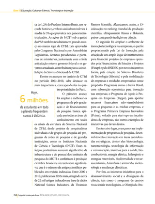 Eixo 3 l Educação, Cultura e Ciência, Tecnologia e Inovação 
ca de 1,2% do Produto Interno Bruto, um re-corde 
histórico, embora ainda bem inferior à 
media de 3% que prevalece nos países indus-trializados. 
As ações do MCTI sob a gestão 
do PSB também resultaram em grande avan-ço 
no marco legal de CT&I. Leis aprovadas 
pelo Congresso Nacional e por Assembleias 
Legislativas, decretos presidenciais e porta-rias 
de ministérios, juntamente com a forte 
articulação entre o governo federal e os go-vernos 
estaduais, contribuíram para a conso-lidação 
do Sistema Nacional de CT&I. 
Dentre os avanços no cenário de CT&I 
no período 2003-2010, cabe destacar os 
mais importantes, correspondentes às qua-tro 
prioridades do Pacti. 
O primeiro avanço 
foi ampliar e melhorar os 
programas de pós-gradu-ação 
e de financiamento 
da pesquisa básica, apli-cada 
em todas as áreas do 
conhecimento em todos 
6 milhões 
os níveis da estrutura do Sistema Nacional 
de CT&I, desde projetos de pesquisadores 
individuais e de grupos de pesquisa até pro-gramas 
de redes de pesquisa e de grandes 
instituições, como os Institutos Nacionais 
de Ciência e Tecnologia (INCT). Esses es-forços 
produziram aumento significativo da 
infraestrutura e do pessoal dos institutos de 
pesquisa do MCTI e conferiram à produção 
científica brasileira um indicador significati-vo, 
que é o número de artigos científicos pu-blicados 
em revistas indexadas. Entre 2000 e 
2010, publicamos 205% mais, atingindo cerca 
de 32 mil artigos indexados na base de dados 
National Science Indicators, da Thomson 
134 Coligação Unidos pelo Brasil l PSB, REDE, PPS, PPL, PRP, PHS, PSL 
Reuters Scientific. Alcançamos, assim, a 13ª 
colocação no ranking mundial da produção 
científica, ultrapassando Rússia e Holanda, 
países com grande tradição em ciência. 
O segundo foi ampliar o ambiente de 
inovação tecnológica nas empresas, o que foi 
proporcionado pela Lei de Inovação, pela 
criação de um amplo leque de instrumentos 
para financiar projetos de empresas opera-dos 
pela Financiadora de Estudos e Projetos 
(Finep) e pelo BNDES, por novos incentivos 
fiscais, pela criação do Sistema Brasileiro 
de Tecnologia (Sibratec) e pela mobilização 
de empresas e entidades empresariais nesse 
propósito. Programas como o Inova Brasil, 
com subvenção econômica para inovação 
nas empresas; o Programa de Apoio à Pes-quisa 
em Empresas (Pappe), para aportar 
recursos financeiros não-reembolsáveis 
para as pequenas e as médias empresas, e 
o Programa Primeira Empresa Inovadora 
(Prime), voltado para start-ups em incuba-doras 
de empresas, são outros exemplos de 
iniciativas que deram frutos. 
Em terceiro lugar, avançamos na imple-mentação 
de programas de pesquisa, desen-volvimento 
e inovação em áreas considera-das 
estratégicas, dentre elas biotecnologia, 
nanotecnologia, tecnologia da informação 
e comunicação, insumos para a saúde, bio-combustíveis, 
energia elétrica, hidrogênio e 
energias renováveis, biodiversidade e recur-sos 
naturais, Amazônia e semiárido, meteo-rologia 
e mudanças climáticas. 
Por fim, as inúmeras iniciativas para o 
desenvolvimento social e a divulgação da 
ciência, tais como o programa de centros 
vocacionais tecnológicos, a Olimpíada Bra- 
Hoje, 
de estudantes em todo 
o planeta frequentam 
cursos à distância. 
 