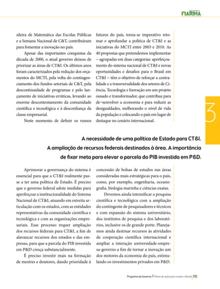 A necessidade de uma política de Estado para CT&I. 
A ampliação de recursos federais destinados à área. A importância 
de fixar meta para elevar a parcela do PIB investida em P&D. 
Programa de Governo l Plano de ação para mudar o Brasil 135 
3 
sileira de Matemática das Escolas Públicas 
e a Semana Nacional de C&T, contribuíram 
para fomentar a inovação no país. 
Apesar das importantes conquistas da 
década de 2000, o atual governo deixou de 
priorizar as áreas de CT&I. Os últimos anos 
foram caracterizados pela redução dos orça-mentos 
do MCTI, pela volta do contingen-ciamento 
dos fundos setoriais de C&T, pela 
descontinuidade de programas e pelo lan-çamento 
de iniciativas erráticas, levando ao 
enorme descontentamento da comunidade 
científica e tecnológica e à desconfiança da 
classe empresarial. 
Neste momento de definir os rumos 
futuros do país, torna-se imperativo reto-mar 
e aprofundar a política de CT&I e as 
iniciativas do MCTI entre 2003 e 2010. As 
40 propostas que pretendemos implementar 
− agrupadas em duas categorias: aperfeiçoa-mento 
do sistema nacional de CT&I e novas 
oportunidades e desafios para o Brasil em 
CT&I − têm o objetivo de reforçar a centra-lidade 
e a transversalidade dos setores de Ci-ência, 
Tecnologia e Inovação em um projeto 
ousado e transformador, que contribua para 
de¬senvolver a economia e para reduzir as 
desigualdades, melhorando o nível de vida 
da população e colocando o país em lugar de 
destaque no cenário internacional. 
Aprimorar a governança do sistema é 
essencial para que a CT&I realmente pas-se 
a ter uma política de Estado. É preciso 
que o governo federal adote medidas para 
aperfeiçoar a institucionalidade do Sistema 
Nacional de CT&I, atuando em estreita ar-ticulação 
com os estados, com as entidades 
representativas da comunidade científica e 
tecnológica e com as organizações empre-sariais. 
Esse processo requer ampliação 
dos recursos federais para CT&I, a fim de 
alavancar recursos dos estados e das em-presas, 
para que a parcela do PIB investida 
em P&D cresça substancialmente. 
É preciso investir mais na formação 
de mestres e doutores, dando prioridade à 
concessão de bolsas de estudos nas áreas 
consideradas mais estratégicas para o país, 
como, por exemplo, engenharia, oceano-grafia, 
biologia marinha e ciências exatas. 
Devemos ainda intensificar a pesquisa 
científica e tecnológica com a ampliação 
do contingente de pesquisadores e técnicos 
e com expansão do sistema universitário, 
dos institutos de pesquisa e dos laborató-rios, 
inclusive os de grande porte. Planeja-mos 
ainda destinar recursos às atividades 
de cooperação científica internacional e 
ampliar a interação universidade-empre-sa- 
governo a fim de tornar a inovação um 
dos motores da economia do país, estimu-lando 
os investimentos privados em P&D. 
 