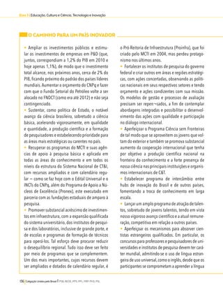 Eixo 3 l Educação, Cultura e Ciência, Tecnologia e Inovação 
O CAMINHO PARA UM PAÍS INOVADOR 
• Ampliar os investimentos públicos e estimu-lar 
os investimentos de empresas em P&D (que, 
juntos, correspondiam a 1,2% do PIB em 2010 e 
hoje apenas 1,1%), de modo que o investimento 
total alcance, nos próximos anos, cerca de 2% do 
PIB, ficando próximo do padrão dos países líderes 
mundiais. Aumentar o orçamento do CNPq e fazer 
com que o Fundo Setorial do Petróleo volte a ser 
alocado no FNDCT (como era até 2012) e não seja 
contingenciado. 
• Sustentar, como política de Estado, o notável 
avanço da ciência brasileira, sobretudo a ciência 
básica, acelerando vigorosamente, em qualidade 
e quantidade, a produção científica e a formação 
de pesquisadores e estabelecendo prioridade para 
as áreas mais estratégicas ou carentes no país. 
• Recuperar os programas do MCTI e suas agên-cias 
de apoio à pesquisa básica e aplicada em 
todas as áreas do conhecimento e em todos os 
níveis da estrutura do Sistema Nacional de CT&I, 
com recursos ampliados e com calendário regu-lar 
− como se faz hoje com o Edital Universal e o 
INCTs do CNPq, além do Programa de Apoio a Nú-cleos 
de Excelência (Pronex), este executado em 
parceria com as fundações estaduais de amparo à 
pesquisa. 
• Promover substancial acréscimo de investimen-tos 
em infraestrutura, com a expansão qualificada 
do sistema universitário, dos institutos de pesqui-sa 
e dos laboratórios, inclusive de grande porte, e 
de escolas e programas de formação de técnicos 
para operá-los. Tal esforço deve procurar reduzir 
o desequilíbrio regional. Tudo isso deve ser feito 
por meio de programas que se complementem. 
Um dos mais importantes, cujos recursos devem 
ser ampliados e dotados de calendário regular, é 
136 Coligação Unidos pelo Brasil l PSB, REDE, PPS, PPL, PRP, PHS, PSL 
o Pró-Reitoria de Infraestrutura (Proinfra), que foi 
criado pelo MCTI em 2004, mas perdeu protago-nismo 
nos últimos anos. 
• Fortalecer os institutos de pesquisa do governo 
federal e criar outros em áreas e regiões estratégi-cas, 
com ações concertadas, observando as políti-cas 
nacionais em seus respectivos setores e tendo 
orçamento e ações condizentes com sua missão. 
Os modelos de gestão e processos de avaliação 
precisam ser repen¬sados, a fim de contemplar 
abordagens integradas e possibilitar o desenvol-vimento 
das ações com qualidade e participação 
no diálogo internacional. 
• Aperfeiçoar o Programa Ciência sem Fronteiras 
de tal modo que se aproveitem os jovens que vol-tam 
do exterior e também se promova substancial 
aumento da cooperação internacional que tenha 
por objetivo a produção científica nacional na 
fronteira do conhecimento e a forte presença de 
nossa ciência nas principais instituições e organis-mos 
internacionais de C&T. 
• Estabelecer programa de intercâmbio entre 
hubs de inovação do Brasil e de outros países, 
fomentando a troca de conhecimento em larga 
escala. 
• Lançar um amplo programa de atração de talen-tos, 
sobretudo de jovens talentos, tendo em vista 
nosso vigoroso avanço científico e a atual remune-ração, 
competitiva em relação a outros países. 
• Aperfeiçoar os mecanismos para absorver cien-tistas 
estrangeiros qualificados. Em particular, os 
concursos para professores e pesquisadores de uni-versidades 
e institutos de pesquisa devem ter cará-ter 
mundial, admitindo-se o uso de língua estran-geira 
de uso universal, como o inglês, desde que os 
participantes se comprometam a aprender a língua 
 