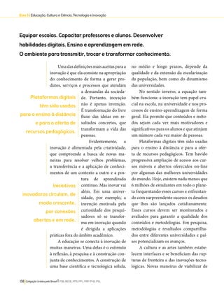 Eixo 3 l Educação, Cultura e Ciência, Tecnologia e Inovação 
Equipar escolas. Capacitar professores e alunos. Desenvolver 
habilidades digitais. Ensino e aprendizagem em rede. 
O ambiente para transmitir, trocar e transformar conhecimento. 
Uma das definições mais aceitas para a 
inovação é que ela consiste na apropriação 
do conhecimento de forma a gerar pro-dutos, 
serviços e processos que atendam 
a demandas da socieda-de. 
Portanto, inovação 
não é apenas invenção. 
É transformação do livre 
fluxo das ideias em re-sultados 
concretos, que 
transformam a vida das 
pessoas. 
Evidentemente, a 
inovação é alimentada pela criatividade, 
que compreende a busca de novas ma-neiras 
para resolver velhos problemas, 
a transferência e a aplicação de conheci-mentos 
de um contexto a outro e a pos-tura 
de aprendizado 
contínuo. Mas inovar vai 
além. Em uma univer-sidade, 
por exemplo, a 
invenção motivada pela 
curiosidade dos pesqui-sadores 
só se transfor-ma 
em inovação quando 
é dirigida a aplicações 
práticas fora do âmbito acadêmico. 
A educação se conecta à inovação de 
muitas maneiras. Uma delas é o estímulo 
à reflexão, à pesquisa e à construção con-junta 
de conhecimentos. A construção de 
uma base científica e tecnológica sólida, 
138 Coligação Unidos pelo Brasil l PSB, REDE, PPS, PPL, PRP, PHS, PSL 
no médio e longo prazos, depende da 
qualidade e da extensão da escolarização 
da população, bem como do dinamismo 
das universidades. 
No sentido inverso, a equação tam-bém 
funciona: a inovação tem papel cru-cial 
na escola, na universidade e nos pro-cessos 
de ensino-aprendizagem de forma 
geral. Ela permite que conteúdos e méto-dos 
sejam cada vez mais motivadores e 
significativos para os alunos e que atinjam 
um número cada vez maior de pessoas. 
Plataformas digitais têm sido usadas 
para o ensino à distância e para a ofer-ta 
de recursos pedagógicos. Tem havido 
progressiva ampliação de acesso aos cur-sos 
móveis e abertos oferecidos on-line 
por algumas das melhores universidades 
do mundo. Hoje, existem nada menos que 
6 milhões de estudantes em todo o plane-ta 
frequentando esses cursos e enfrentan-do 
com surpreendente sucesso os desafios 
que lhes são lançados cotidianamente. 
Esses cursos devem ser monitorados e 
avaliados para garantir a qualidade dos 
conteúdos e metodologias. Em pesquisa, 
metodologias e resultados compartilha-dos 
entre diferentes universidades e paí-ses 
potencializam os avanços. 
A cultura e as artes também estabe-lecem 
interfaces e se beneficiam das rup-turas 
de fronteira e das inovações tecno-lógicas. 
Novas maneiras de viabilizar de 
Plataformas digitais 
têm sido usadas 
para o ensino à distância 
e para a oferta de 
recursos pedagógicos. 
Iniciativas 
inovadoras circulam, de 
modo crescente, 
por conexões 
abertas e em rede. 
 