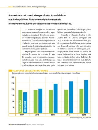 Eixo 3 l Educação, Cultura e Ciência, Tecnologia e Inovação 
Acesso à internet para toda a população. Acessibilidade 
aos dados públicos. Plataformas digitais amigáveis. 
Incentivo à consulta e à participação nas tomadas de decisão. 
As novas tecnologias da informação 
têm grande potencial para envolver a po-pulação 
na tomada de decisões em assun-tos 
de interesse público e matérias de com-petência 
do Executivo e do Legislativo, se 
criadas ferramentas governamentais que 
incentivem a democracia participativa e a 
transparência na gestão pública. 
O país possui uma das maiores den-sidades 
de pontos de conexão de rede 
do mundo e um crescimento exponen-cial 
alavancado pela farta distribuição de 
chips de telefonia móvel na última década 
e pelos planos pré-pagos lançados pelas 
140 Coligação Unidos pelo Brasil l PSB, REDE, PPS, PPL, PRP, PHS, PSL 
operadoras de telefonia celular que possi-bilitam 
acesso de baixo custo à web. 
Segundo o relatório Reading in the 
Mobile Era, da Unesco, divulgado em 
2014, o acesso aos telefones celulares aju-da 
no processo de alfabetização em países 
em desenvolvimento, pelo uso intensivo 
da leitura e escrita de mensagens, par-ticipação 
em redes sociais e a leitura de 
textos informativos e livros inteiros nas 
telas portáteis. Após o início da leitura de 
textos nos aparelhos móveis, mais de 62% 
dos entrevistados demonstraram maior 
interesse pela leitura. 
TELEFONES CELULARES NO BRASIL 
Comparação entre a população brasileira absoluta e o número de linhas móveis no país. Em milhões. 
2009 2010 2011 2012 2013 
Fonte: Teleco.com.br, IBGE e Anatel 
300 
250 
200 
150 
100 
50 
POPULAÇÃO 
CELULARES 
 