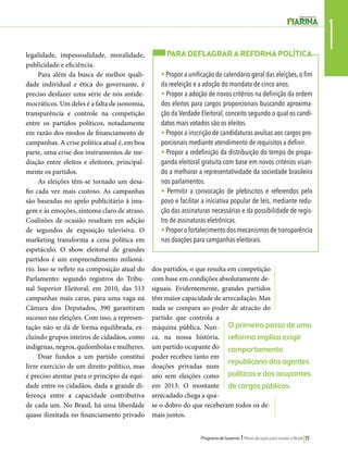 1 legalidade, impessoalidade, moralidade, 
publicidade e eficiência. 
PARA DEFLAGRAR A REFORMA POLÍTICA 
• Propor a unificação do calendário geral das eleições, o fim 
da reeleição e a adoção do mandato de cinco anos. 
• Propor a adoção de novos critérios na definição da ordem 
dos eleitos para cargos proporcionais buscando aproxima-ção 
da Verdade Eleitoral, conceito segundo o qual os candi-datos 
mais votados são os eleitos. 
• Propor a inscrição de candidaturas avulsas aos cargos pro-porcionais 
Programa de Governo l Plano de ação para mudar o Brasil 15 
Para além da busca de melhor quali-dade 
individual e ética do governante, é 
preciso desfazer uma série de nós antide-mocráticos. 
Um deles é a falta de isonomia, 
transparência e controle na competição 
entre os partidos políticos, notadamente 
em razão dos modos de financiamento de 
campanhas. A crise política atual é, em boa 
parte, uma crise dos instrumentos de me-diação 
entre eleitos e eleitores, principal-mente 
os partidos. 
As eleições têm-se tornado um desa-fio 
cada vez mais custoso. As campanhas 
são baseadas no apelo publicitário à ima-gem 
e às emoções, sintoma claro de atraso. 
Coalizões de ocasião resultam em adição 
de segundos de exposição televisiva. O 
marketing transforma a cena política em 
espetáculo. O show eleitoral de grandes 
partidos é um empreendimento milioná-rio. 
Isso se reflete na composição atual do 
Parlamento: segundo registros do Tribu-nal 
Superior Eleitoral, em 2010, das 513 
campanhas mais caras, para uma vaga na 
Câmara dos Deputados, 390 garantiram 
sucesso nas eleições. Com isso, a represen-tação 
não se dá de forma equilibrada, ex-cluindo 
grupos inteiros de cidadãos, como 
indígenas, negros, quilombolas e mulheres. 
Doar fundos a um partido constitui 
livre exercício de um direito político, mas 
é preciso atentar para o princípio da equi-dade 
entre os cidadãos, dada a grande di-ferença 
entre a capacidade contributiva 
de cada um. No Brasil, há uma liberdade 
quase ilimitada no financiamento privado 
dos partidos, o que resulta em competição 
com base em condições absolutamente de-siguais. 
Evidentemente, grandes partidos 
têm maior capacidade de arrecadação. Mas 
nada se compara ao poder de atração do 
partido que controla a 
máquina pública. Nun-ca, 
na nossa história, 
um partido ocupante do 
poder recebeu tanto em 
doações privadas num 
ano sem eleições como 
em 2013. O montante 
arrecadado chega a qua-se 
o dobro do que receberam todos os de-mais 
juntos. 
mediante atendimento de requisitos a definir. 
• Propor a redefinição da distribuição do tempo de propa-ganda 
eleitoral gratuita com base em novos critérios visan-do 
a melhorar a representatividade da sociedade brasileira 
nos parlamentos. 
• Permitir a convocação de plebiscitos e referendos pelo 
povo e facilitar a iniciativa popular de leis, mediante redu-ção 
das assinaturas necessárias e da possibilidade de regis-tro 
de assinaturas eletrônicas. 
• Propor o fortalecimento dos mecanismos de transparência 
nas doações para campanhas eleitorais. 
O primeiro passo de uma 
reforma implica exigir 
comportamento 
republicano dos agentes 
políticos e dos ocupantes 
de cargos públicos. 
 