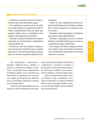 Programa de Governo l Plano de ação para mudar o Brasil 141 
3 
CIDADANIA NA ERA DIGITAL 
• Transformar a conexão à internet em serviço es-sencial 
Para democratizar a democracia e 
diminuir a distância entre o cidadão e o 
governo, a proposta da coligação é apro-veitar 
a penetração desses equipamentos 
de telefonia celular e criar e incentivar um 
ecossistema de plataformas de informa-ção 
e gestão participativa para diferentes 
temas e prioridades, facilmente acessáveis 
por estes dispositivos. 
A abertura dos dados públicos (em um 
formato de fácil entendimento pela popu-lação 
e pelos desenvolvedores de softwares 
e aplicativos) e o incentivo à consulta e à 
participação nas decisões diárias do gover-no 
aproximam o cidadão a seus represen-tantes 
e ampliam o escopo da democracia. 
Assim, é fundamental estender o aces-so 
à internet a toda a população, e reco-nhecer 
os aparelhos e as redes de telefonia 
celular como os principais aliados no pro-cesso 
de inclusão digital e democratização 
dos serviços públicos. 
no país (como eletricidade e água). 
• Criar plataformas amigáveis para tornar públi-cos 
os dados relativos ao orçamento de cada mi-nistério, 
disponibilizando filtros de dados para 
qualquer cidadão cruzar as prioridades de uma 
região e a destinação final do orçamento. 
• Incentivar a criação de indicadores dos estados e 
municípios por desenvolvedores independentes 
e pela sociedade civil 
• Permitir, por meio das plataformas digitais, o 
envio de propostas diretamente para as equipes 
do governo e o aumento da participação da popu-lação 
nas decisões do governo mediante consul-tas 
públicas. 
• Instituir um setor específico de democracia di-gital 
atrelado diretamente à Presidência da Repú-blica, 
a fim de acompanhar sua evolução no país 
e no mundo. 
• Estabelecer metas (quantitativas e qualitativas) 
para superar o atraso digital do Brasil. 
• Promover a capacitação massiva de servidores 
federais e autoridades públicas para o uso das no-vas 
plataformas digitais colaborativas. 
• Criar sinergia entre todos os projetos de demo-cracia 
digital no país, promovendo-os diretamen-te 
em escala federal e incentivando-os nas escalas 
estaduais e municipais. 
 