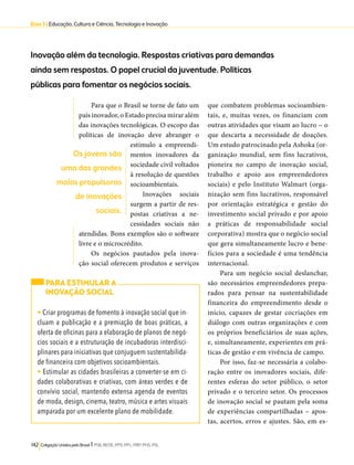 Eixo 3 l Educação, Cultura e Ciência, Tecnologia e Inovação 
Inovação além da tecnologia. Respostas criativas para demandas 
ainda sem respostas. O papel crucial da juventude. Políticas 
públicas para fomentar os negócios sociais. 
Para que o Brasil se torne de fato um 
país inovador, o Estado precisa mirar além 
das inovações tecnológicas. O escopo das 
políticas de inovação deve abranger o 
estímulo a empreendi-mentos 
inovadores da 
sociedade civil voltados 
à resolução de questões 
socioambientais. 
Inovações sociais 
surgem a partir de res-postas 
criativas a ne-cessidades 
Os jovens são 
uma das grandes 
molas propulsoras 
de inovações 
sociais. 
142 Coligação Unidos pelo Brasil l PSB, REDE, PPS, PPL, PRP, PHS, PSL 
sociais não 
atendidas. Bons exemplos são o software 
livre e o microcrédito. 
Os negócios pautados pela inova-ção 
social oferecem produtos e serviços 
que combatem problemas socioambien-tais, 
e, muitas vezes, os financiam com 
outras atividades que visam ao lucro – o 
que descarta a necessidade de doações. 
Um estudo patrocinado pela Ashoka (or-ganização 
mundial, sem fins lucrativos, 
pioneira no campo de inovação social, 
trabalho e apoio aos empreendedores 
sociais) e pelo Instituto Walmart (orga-nização 
sem fins lucrativos, responsável 
por orientação estratégica e gestão do 
investimento social privado e por apoio 
a práticas de responsabilidade social 
corporativa) mostra que o negócio social 
que gera simultaneamente lucro e bene-fícios 
para a sociedade é uma tendência 
internacional. 
Para um negócio social deslanchar, 
são necessários empreendedores prepa-rados 
para pensar na sustentabilidade 
financeira do empreendimento desde o 
início, capazes de gestar cocriações em 
diálogo com outras organizações e com 
os próprios beneficiários de suas ações, 
e, simultaneamente, experientes em prá-ticas 
de gestão e em vivência de campo. 
Por isso, faz-se necessária a colabo-ração 
entre os inovadores sociais, dife-rentes 
esferas do setor público, o setor 
privado e o terceiro setor. Os processos 
de inovação social se pautam pela soma 
de experiências compartilhadas – apos-tas, 
acertos, erros e ajustes. São, em es- 
PARA ESTIMULAR A 
INOVAÇÃO SOCIAL 
• Criar programas de fomento à inovação social que in-cluam 
a publicação e a premiação de boas práticas, a 
oferta de oficinas para a elaboração de planos de negó-cios 
sociais e a estruturação de incubadoras interdisci-plinares 
para iniciativas que conjuguem sustentabilida-de 
financeira com objetivos socioambientais. 
• Estimular as cidades brasileiras a converter-se em ci-dades 
colaborativas e criativas, com áreas verdes e de 
convívio social, mantendo extensa agenda de eventos 
de moda, design, cinema, teatro, música e artes visuais 
amparada por um excelente plano de mobilidade. 
 