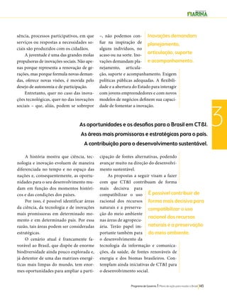 Inovações demandam 
planejamento, 
articulação, suporte 
e acompanhamento. 
Programa de Governo l Plano de ação para mudar o Brasil 143 
3 
A história mostra que ciência, tec-nologia 
e inovação evoluem de maneira 
diferenciada no tempo e no espaço das 
nações e, consequentemente, as oportu-nidades 
para o seu desenvolvimento mu-dam 
em função dos momentos históri-cos 
e das condições dos países. 
Por isso, é possível identificar áreas 
da ciência, da tecnologia e de inovações 
mais promissoras em determinado mo-mento 
e em determinado país. Por essa 
razão, tais áreas podem ser consideradas 
estratégicas. 
O cenário atual é francamente fa-vorável 
ao Brasil, que dispõe de enorme 
biodiversidade ainda pouco explorada e, 
já detentor de uma das matrizes energé-ticas 
mais limpas do mundo, tem enor-mes 
oportunidades para ampliar a parti-cipação 
de fontes alternativas, podendo 
avançar muito na direção do desenvolvi-mento 
sustentável. 
As propostas a seguir visam a fazer 
com que CT&I contribuam de forma 
mais decisiva para 
compatibilizar o uso 
racional dos recursos 
naturais e a preserva-ção 
do meio ambiente 
nas áreas de agropecu-ária. 
Terão papel im-portante 
também para 
o desenvolvimento da 
tecnologia da informação e comunica-ções, 
da saúde, de fontes renováveis de 
energia e dos biomas brasileiros. Con-templam 
ainda iniciativas de CT&I para 
o desenvolvimento social. 
sência, processos participativos, em que 
serviços ou respostas a necessidades so-ciais 
são produzidos com os cidadãos. 
A juventude é uma das grandes molas 
propulsoras de inovações sociais. Não ape-nas 
porque representa a renovação de ge-rações, 
mas porque formula novas deman-das, 
oferece novas visões, é movida pelo 
desejo de autonomia e de participação. 
Entretanto, quer no caso das inova-ções 
tecnológicas, quer no das inovações 
sociais – que, aliás, podem se sobrepor 
–, não podemos con-fiar 
na inspiração de 
alguns indivíduos, no 
acaso ou na sorte. Ino-vações 
demandam pla-nejamento, 
articula-ção, 
suporte e acompanhamento. Exigem 
políticas públicas adequadas. A flexibili-dade 
e a abertura do Estado para interagir 
com jovens empreendedores e com novos 
modelos de negócios definem sua capaci-dade 
de fomentar a inovação. 
As oportunidades e os desafios para o Brasil em CT&I. 
As áreas mais promissoras e estratégicas para o país. 
A contribuição para o desenvolvimento sustentável. 
É possível contribuir de 
forma mais decisiva para 
compatibilizar o uso 
racional dos recursos 
naturais e a preservação 
do meio ambiente. 
 
