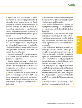 Programa de Governo l Plano de ação para mudar o Brasil 145 
3 
• Intensificar as práticas sustentáveis na agricul-tura 
no cerrado, a exemplo do plantio direto, da 
integração lavoura-pecuária-floresta, da fixação 
biológica de nitrogênio, do desenvolvimento de 
cultivares tolerantes aos estresses hídricos e a 
temperaturas mais elevadas, do uso eficiente dos 
recursos hídricos e da recomposição dos recursos 
florestais para firmar o país como potência agrícola 
tropical. 
• Preservar o restou da Mata Atlântica e convidar 
os grandes centros urbanos dependentes do bio-ma 
e responsáveis por preservá-la a participar de 
sua valorização. A implementação do Instituto Na-cional 
da Mata Atlântica, cuja criação ocorreu em 
2010, precisa ser concretizada, assim como a do 
Instituto Nacional do Pantanal. 
• Criar programas específicos de desenvolvimen-to 
de sistemas produtivos e práticas sustentáveis 
para a região dos pampas. 
• Capacitar o país a desenvolver e utilizar tecno-logias 
de pesquisas no estudo e na exploração dos 
recursos e fenômenos presentes na Amazônia Azul 
com potencial para contribuir para o desenvolvi-mento 
sustentável do país. 
• Resolver a questão da institucionalidade do 
Centro de Biotecnologia da Amazônia (CBA) e criar 
formas para que ele efetivamente gere conheci-mento 
e se articule com empresas que lidam com 
biodiversidade para produzir fitomedicamentos e 
biofármacos. 
• Estabelecer mecanismos que atraiam empresas 
de base tecnológica voltadas para a biodiversidade 
com financiamentos diferenciados. 
• Criar uma plataforma tecnológica para uso, ma-nejo 
e preservação da água na Amazônia brasilei-ra 
e promover sua articulação no âmbito da Bacia 
Amazônica. 
• Desburocratizar e facilitar o acesso dos pesqui-sadores 
brasileiros à pesquisa da biodiversidade. 
• Aprofundar o conhecimento científico da Ama-zônia, 
pesquisando e viabilizando novas potencia-lidades 
regionais, tais como serviços ambientais e 
energia solar. 
• Criar um Programa Nacional de Popularização e 
Apropriação Social da CT&I, com a participação de 
entidades representativas de centros e museus de 
ciência, universidades, instituições de pesquisa, 
organismos governamentais e aprimorar eventos 
como a Semana Nacional de CT&I, a Olimpíada Bra-sileira 
de Matemática nas Escolas Públicas e olim-píadas 
em outras áreas da ciência. 
• Estabelecer políticas e programas específicos 
para difusão, apropriação e uso da CT&I para o de-senvolvimento 
local e regional e para estimular 
empreendimentos solidários, como o Programa 
de Centros Vocacionais Tecnológicos implantados 
pelo MCTI nas gestões do PSB e depois abando-nados. 
• Promover iniciativas para universalizar a inclu-são 
digital e o acesso público à banda larga. 
 